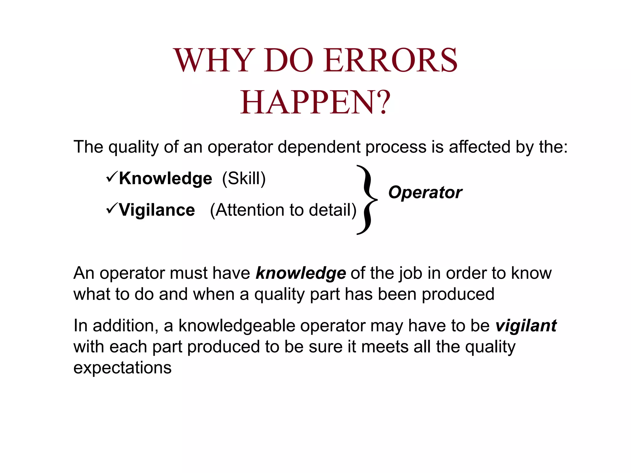 WHY DO ERRORS
HAPPEN?
The quality of an operator dependent process is affected by the:
Knowledge (Skill)
Vigilance (Attention to detail)
An operator must have knowledge of the job in order to know
what to do and when a quality part has been produced
In addition, a knowledgeable operator may have to be vigilant
with each part produced to be sure it meets all the quality
expectations
Operator
 