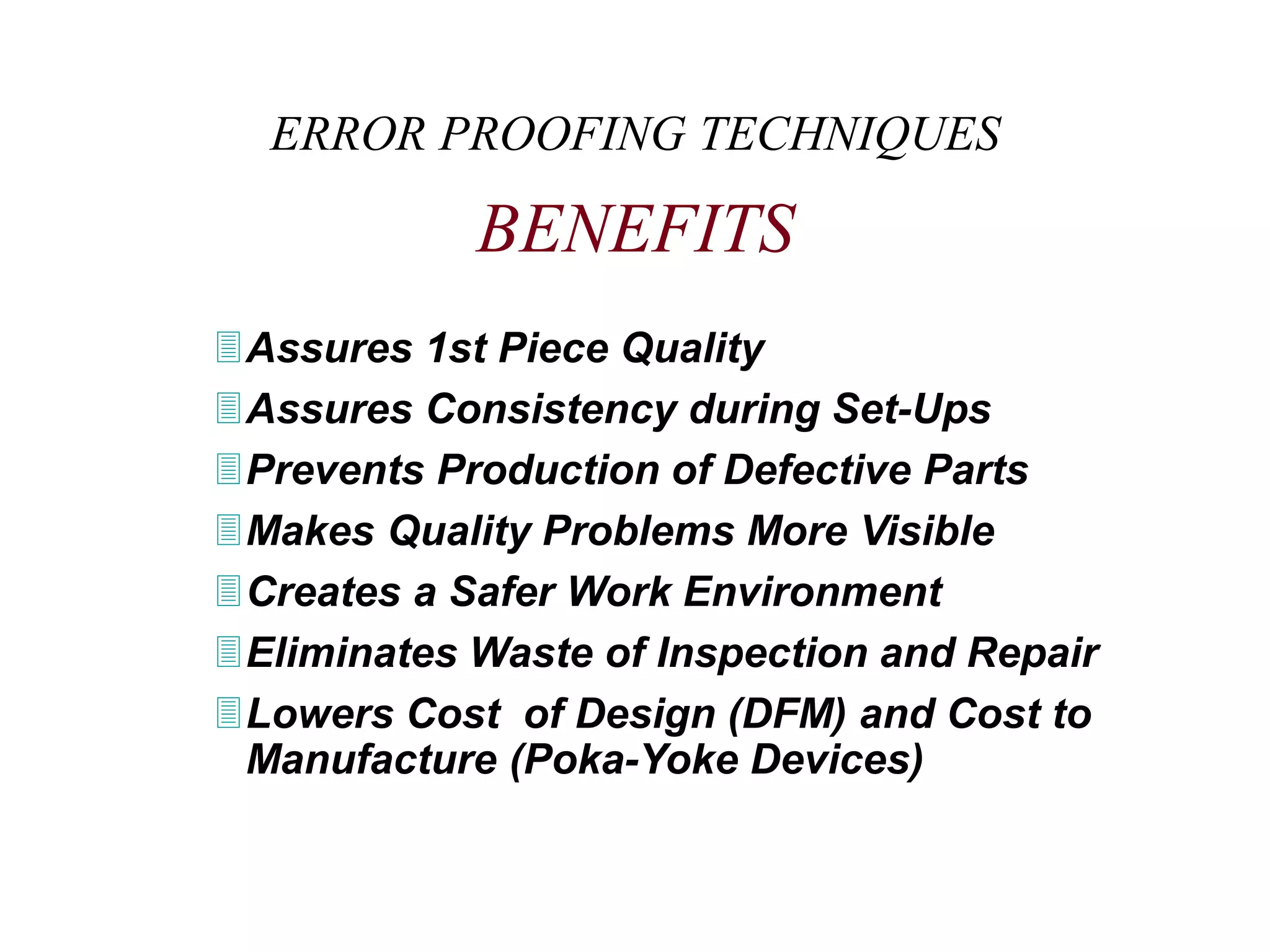 ERROR PROOFING TECHNIQUES
BENEFITS
Assures 1st Piece Quality
Assures Consistency during Set-Ups
Prevents Production of Defective Parts
Makes Quality Problems More Visible
Creates a Safer Work Environment
Eliminates Waste of Inspection and Repair
Lowers Cost of Design (DFM) and Cost to
Manufacture (Poka-Yoke Devices)
 
