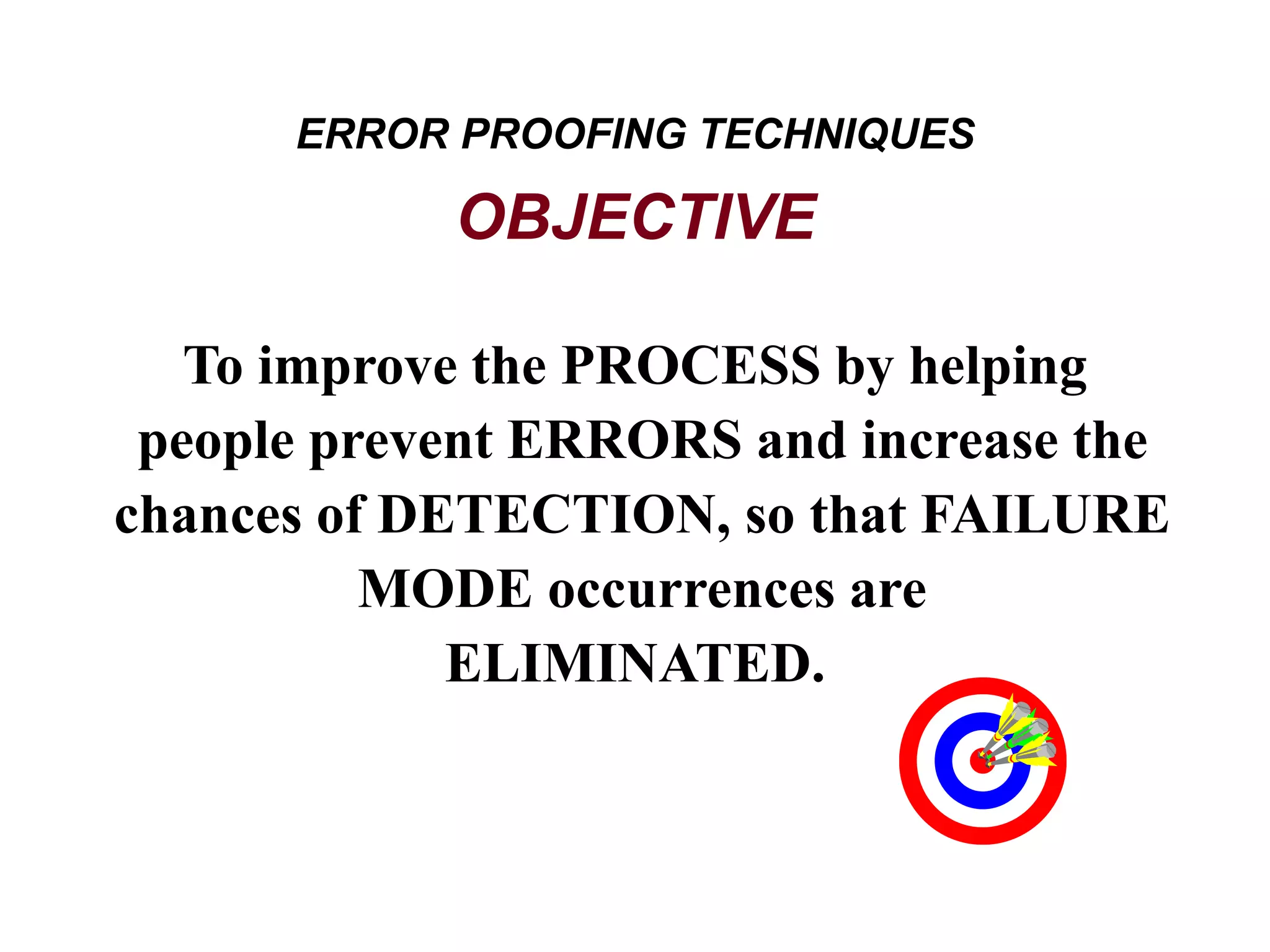 To improve the PROCESS by helping
people prevent ERRORS and increase the
chances of DETECTION, so that FAILURE
MODE occurrences are
ELIMINATED.
ERROR PROOFING TECHNIQUES
OBJECTIVE
 