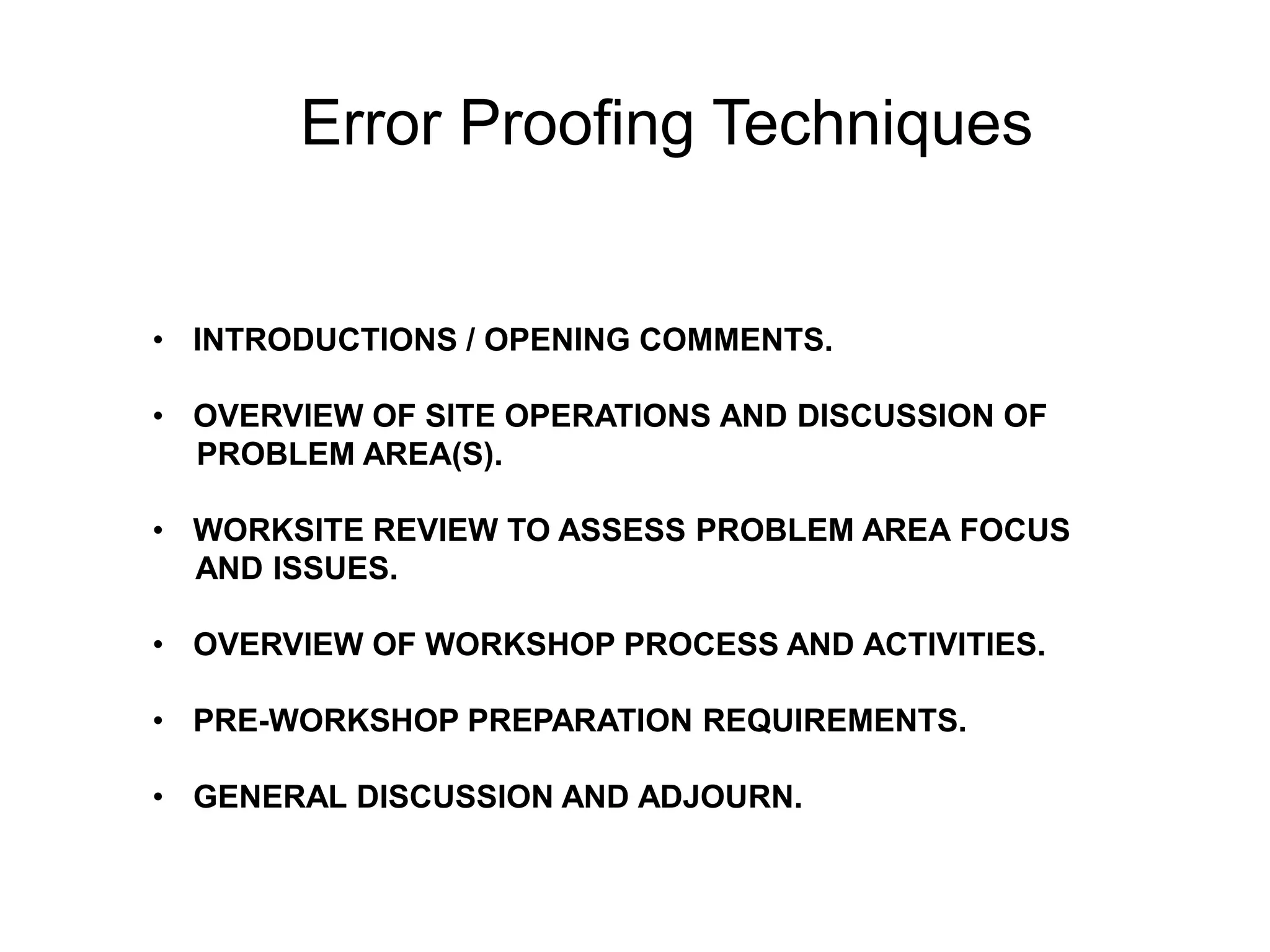 Error Proofing Techniques
• INTRODUCTIONS / OPENING COMMENTS.
• OVERVIEW OF SITE OPERATIONS AND DISCUSSION OF
PROBLEM AREA(S).
• WORKSITE REVIEW TO ASSESS PROBLEM AREA FOCUS
AND ISSUES.
• OVERVIEW OF WORKSHOP PROCESS AND ACTIVITIES.
• PRE-WORKSHOP PREPARATION REQUIREMENTS.
• GENERAL DISCUSSION AND ADJOURN.
 