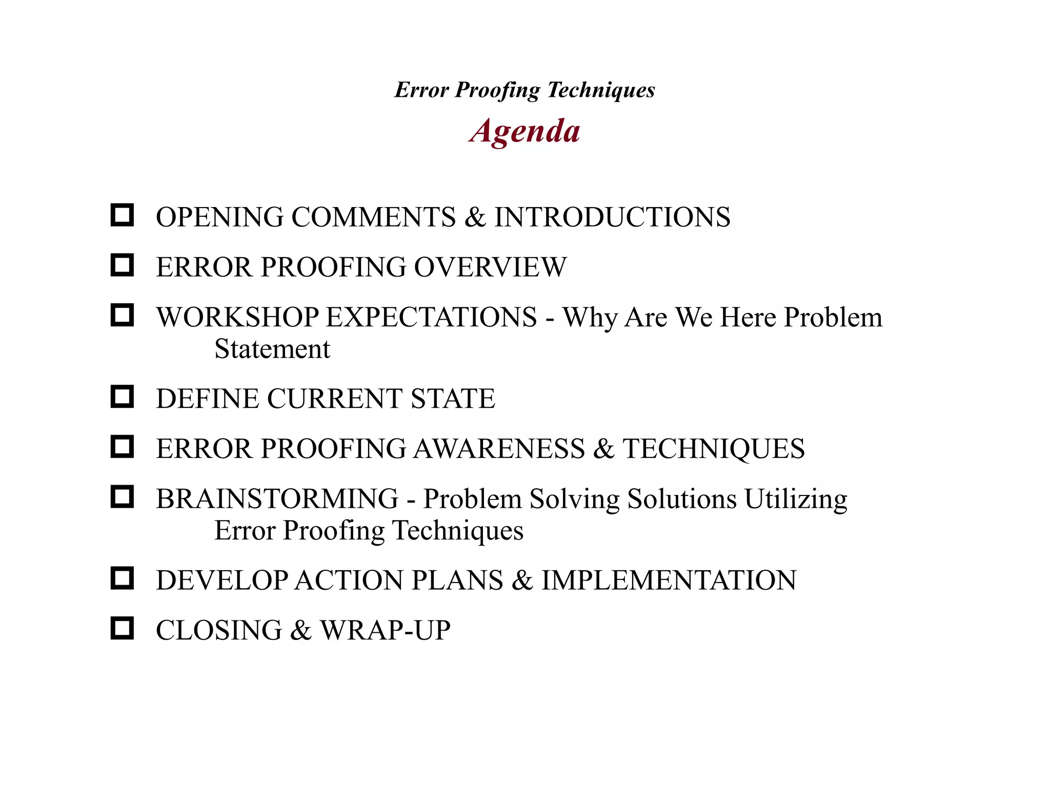 Error Proofing Techniques
Agenda
 OPENING COMMENTS & INTRODUCTIONS
 ERROR PROOFING OVERVIEW
 WORKSHOP EXPECTATIONS - Why Are We Here Problem
Statement
 DEFINE CURRENT STATE
 ERROR PROOFING AWARENESS & TECHNIQUES
 BRAINSTORMING - Problem Solving Solutions Utilizing
Error Proofing Techniques
 DEVELOP ACTION PLANS & IMPLEMENTATION
 CLOSING & WRAP-UP
 