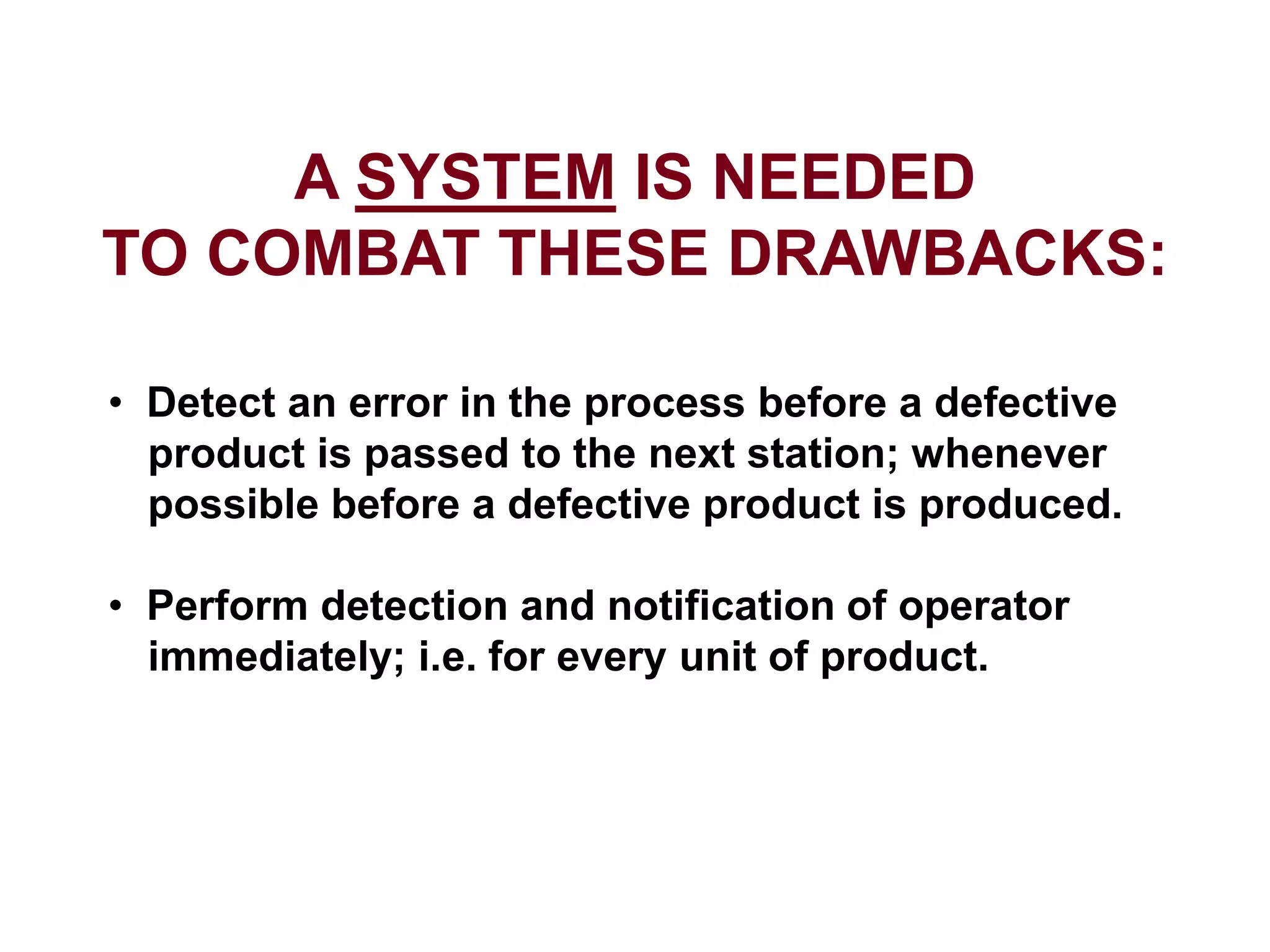 A SYSTEM IS NEEDED
TO COMBAT THESE DRAWBACKS:
• Detect an error in the process before a defective
product is passed to the next station; whenever
possible before a defective product is produced.
• Perform detection and notification of operator
immediately; i.e. for every unit of product.
 