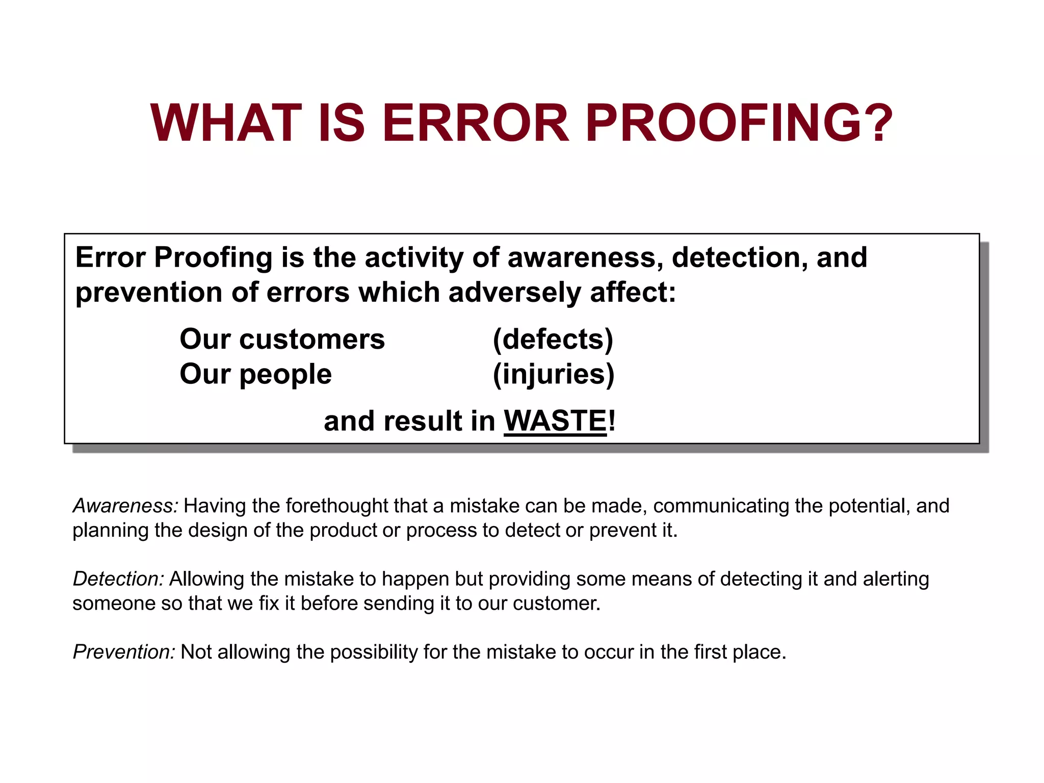 Awareness: Having the forethought that a mistake can be made, communicating the potential, and
planning the design of the product or process to detect or prevent it.
Detection: Allowing the mistake to happen but providing some means of detecting it and alerting
someone so that we fix it before sending it to our customer.
Prevention: Not allowing the possibility for the mistake to occur in the first place.
Error Proofing is the activity of awareness, detection, and
prevention of errors which adversely affect:
Our customers (defects)
Our people (injuries)
and result in WASTE!
WHAT IS ERROR PROOFING?
 