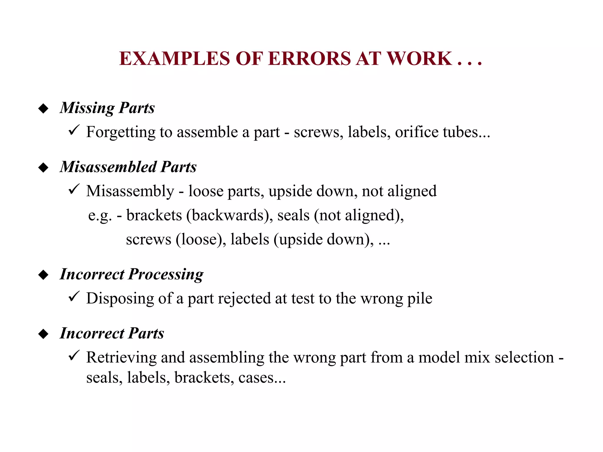  Missing Parts
 Forgetting to assemble a part - screws, labels, orifice tubes...
 Misassembled Parts
 Misassembly - loose parts, upside down, not aligned
e.g. - brackets (backwards), seals (not aligned),
screws (loose), labels (upside down), ...
 Incorrect Processing
 Disposing of a part rejected at test to the wrong pile
 Incorrect Parts
 Retrieving and assembling the wrong part from a model mix selection -
seals, labels, brackets, cases...
EXAMPLES OF ERRORS AT WORK . . .
 