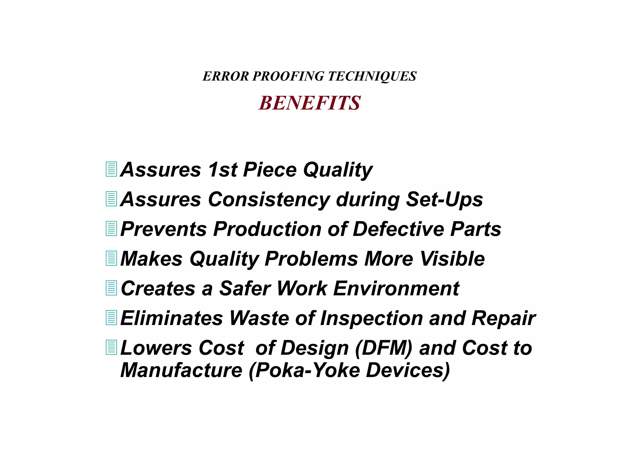Assures 1st Piece Quality
Assures Consistency during Set-Ups
Prevents Production of Defective Parts
Makes Quality Problems More Visible
Creates a Safer Work Environment
Eliminates Waste of Inspection and Repair
Lowers Cost of Design (DFM) and Cost to
Manufacture (Poka-Yoke Devices)
ERROR PROOFING TECHNIQUES
BENEFITS
 