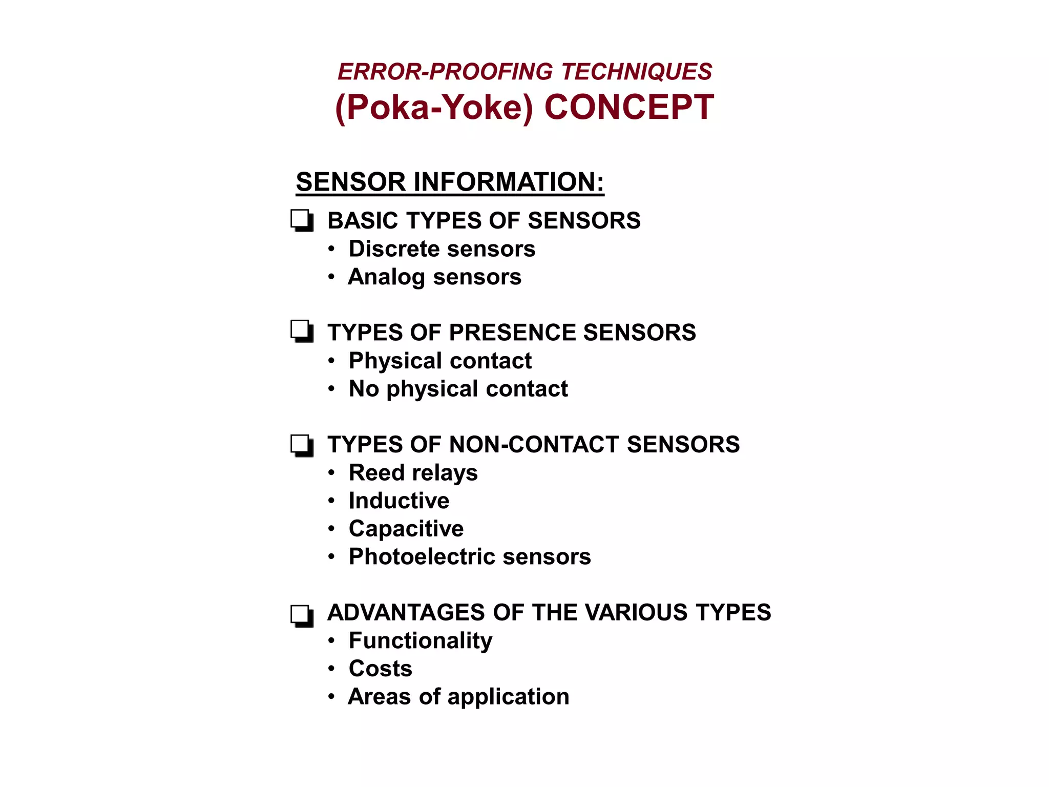 ERROR-PROOFING TECHNIQUES
(Poka-Yoke) CONCEPT
SENSOR INFORMATION:
BASIC TYPES OF SENSORS
• Discrete sensors
• Analog sensors
TYPES OF PRESENCE SENSORS
• Physical contact
• No physical contact
TYPES OF NON-CONTACT SENSORS
• Reed relays
• Inductive
• Capacitive
• Photoelectric sensors
ADVANTAGES OF THE VARIOUS TYPES
• Functionality
• Costs
• Areas of application
 