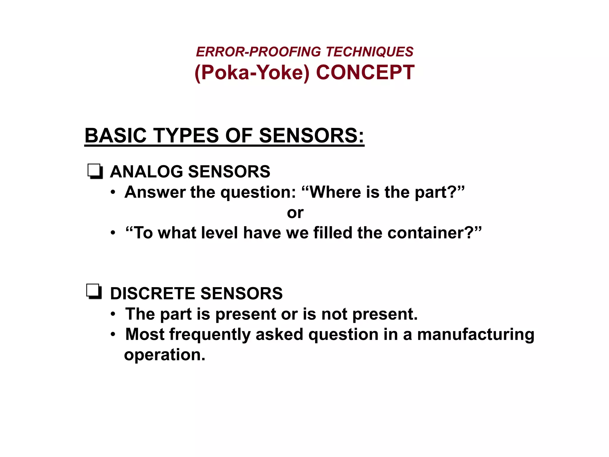 ERROR-PROOFING TECHNIQUES
(Poka-Yoke) CONCEPT
BASIC TYPES OF SENSORS:
ANALOG SENSORS
• Answer the question: “Where is the part?”
or
• “To what level have we filled the container?”
DISCRETE SENSORS
• The part is present or is not present.
• Most frequently asked question in a manufacturing
operation.
 