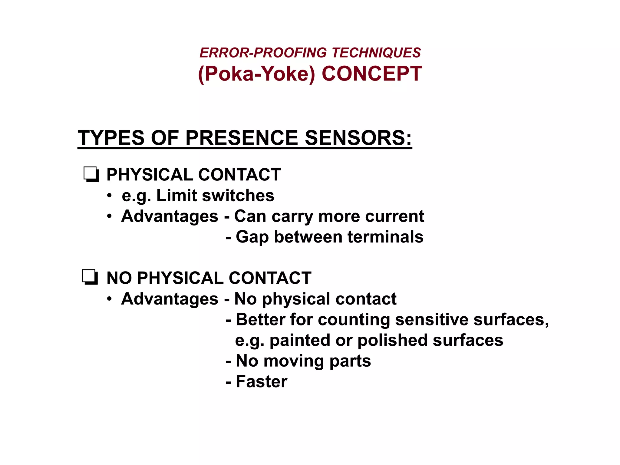 ERROR-PROOFING TECHNIQUES
(Poka-Yoke) CONCEPT
TYPES OF PRESENCE SENSORS:
PHYSICAL CONTACT
• e.g. Limit switches
• Advantages - Can carry more current
- Gap between terminals
NO PHYSICAL CONTACT
• Advantages - No physical contact
- Better for counting sensitive surfaces,
e.g. painted or polished surfaces
- No moving parts
- Faster
 