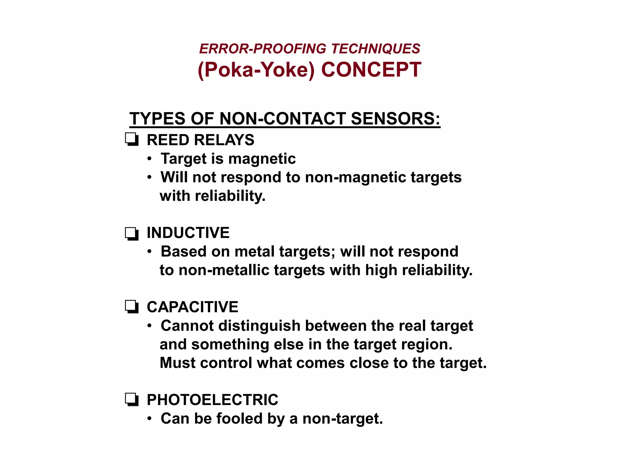 ERROR-PROOFING TECHNIQUES
(Poka-Yoke) CONCEPT
TYPES OF NON-CONTACT SENSORS:
REED RELAYS
• Target is magnetic
• Will not respond to non-magnetic targets
with reliability.
INDUCTIVE
• Based on metal targets; will not respond
to non-metallic targets with high reliability.
CAPACITIVE
• Cannot distinguish between the real target
and something else in the target region.
Must control what comes close to the target.
PHOTOELECTRIC
• Can be fooled by a non-target.
 