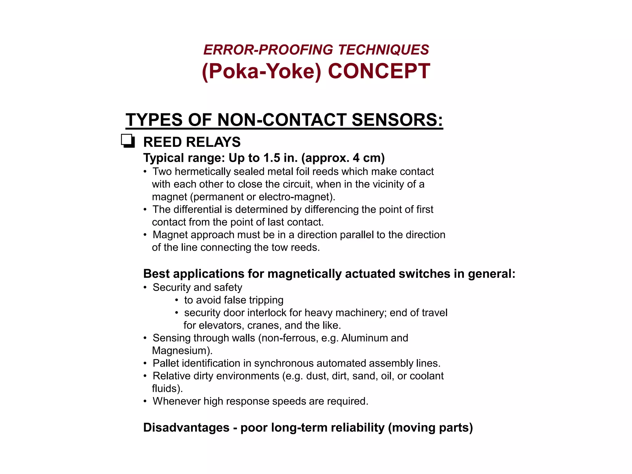 ERROR-PROOFING TECHNIQUES
(Poka-Yoke) CONCEPT
TYPES OF NON-CONTACT SENSORS:
REED RELAYS
Typical range: Up to 1.5 in. (approx. 4 cm)
• Two hermetically sealed metal foil reeds which make contact
with each other to close the circuit, when in the vicinity of a
magnet (permanent or electro-magnet).
• The differential is determined by differencing the point of first
contact from the point of last contact.
• Magnet approach must be in a direction parallel to the direction
of the line connecting the tow reeds.
Best applications for magnetically actuated switches in general:
• Security and safety
• to avoid false tripping
• security door interlock for heavy machinery; end of travel
for elevators, cranes, and the like.
• Sensing through walls (non-ferrous, e.g. Aluminum and
Magnesium).
• Pallet identification in synchronous automated assembly lines.
• Relative dirty environments (e.g. dust, dirt, sand, oil, or coolant
fluids).
• Whenever high response speeds are required.
Disadvantages - poor long-term reliability (moving parts)
 