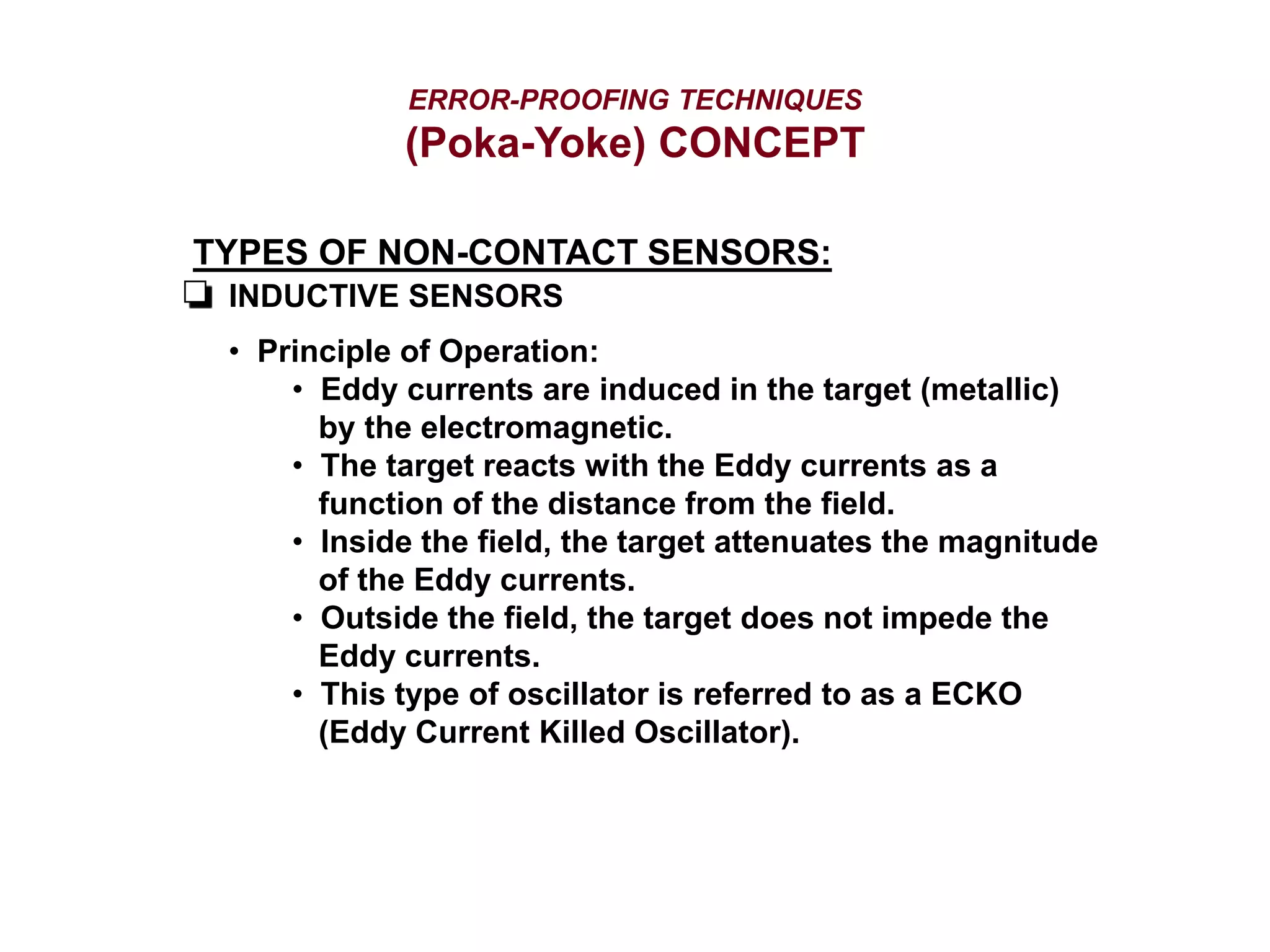 ERROR-PROOFING TECHNIQUES
(Poka-Yoke) CONCEPT
TYPES OF NON-CONTACT SENSORS:
INDUCTIVE SENSORS
• Principle of Operation:
• Eddy currents are induced in the target (metallic)
by the electromagnetic.
• The target reacts with the Eddy currents as a
function of the distance from the field.
• Inside the field, the target attenuates the magnitude
of the Eddy currents.
• Outside the field, the target does not impede the
Eddy currents.
• This type of oscillator is referred to as a ECKO
(Eddy Current Killed Oscillator).
 