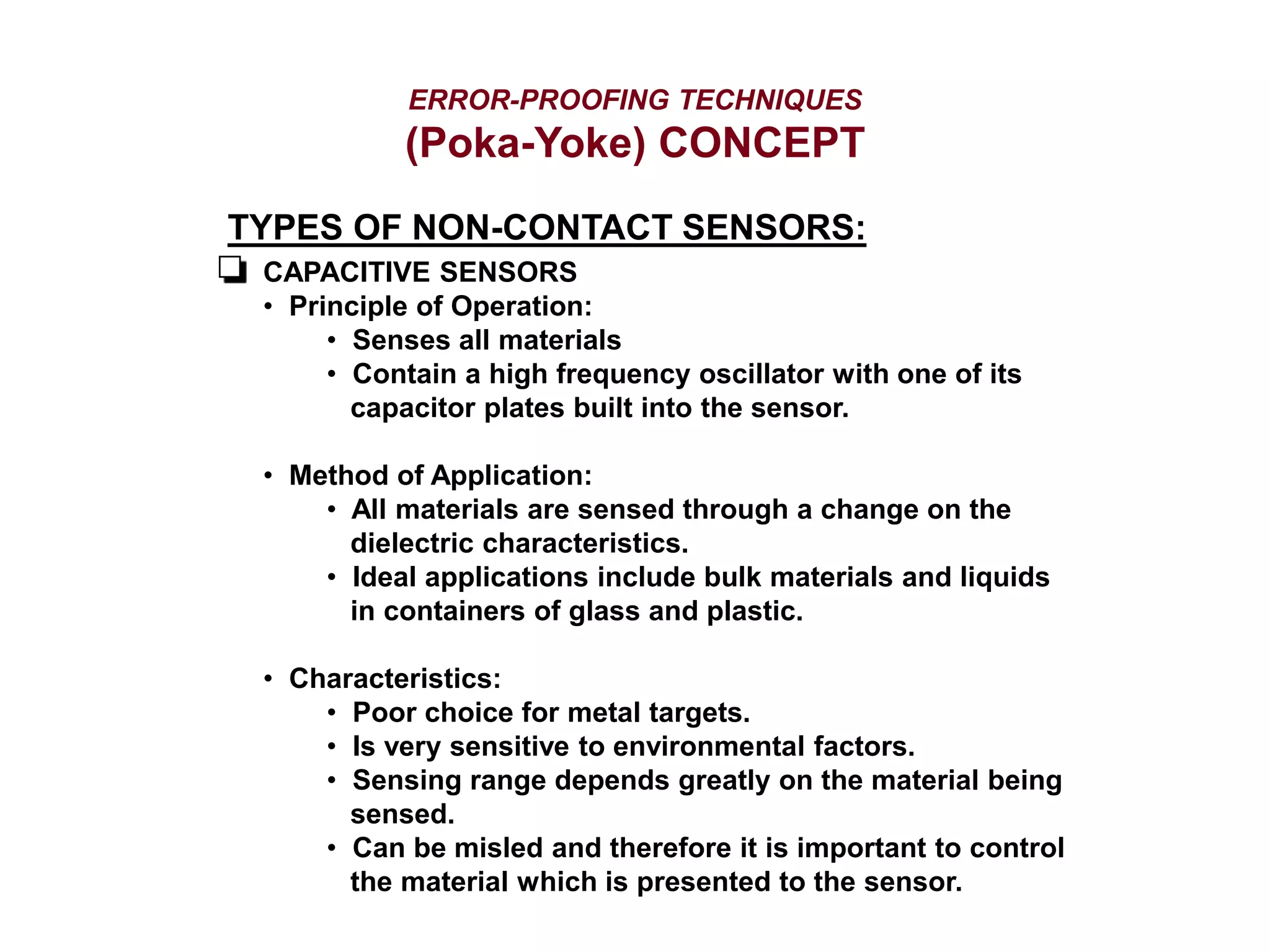 ERROR-PROOFING TECHNIQUES
(Poka-Yoke) CONCEPT
TYPES OF NON-CONTACT SENSORS:
CAPACITIVE SENSORS
• Principle of Operation:
• Senses all materials
• Contain a high frequency oscillator with one of its
capacitor plates built into the sensor.
• Method of Application:
• All materials are sensed through a change on the
dielectric characteristics.
• Ideal applications include bulk materials and liquids
in containers of glass and plastic.
• Characteristics:
• Poor choice for metal targets.
• Is very sensitive to environmental factors.
• Sensing range depends greatly on the material being
sensed.
• Can be misled and therefore it is important to control
the material which is presented to the sensor.
 