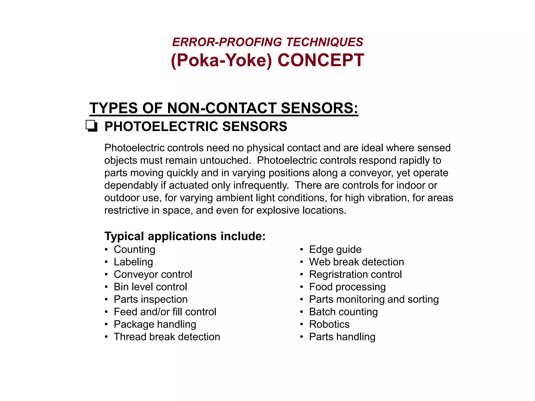 ERROR-PROOFING TECHNIQUES
(Poka-Yoke) CONCEPT
TYPES OF NON-CONTACT SENSORS:
PHOTOELECTRIC SENSORS
Photoelectric controls need no physical contact and are ideal where sensed
objects must remain untouched. Photoelectric controls respond rapidly to
parts moving quickly and in varying positions along a conveyor, yet operate
dependably if actuated only infrequently. There are controls for indoor or
outdoor use, for varying ambient light conditions, for high vibration, for areas
restrictive in space, and even for explosive locations.
Typical applications include:
• Counting
• Labeling
• Conveyor control
• Bin level control
• Parts inspection
• Feed and/or fill control
• Package handling
• Thread break detection
• Edge guide
• Web break detection
• Regristration control
• Food processing
• Parts monitoring and sorting
• Batch counting
• Robotics
• Parts handling
 