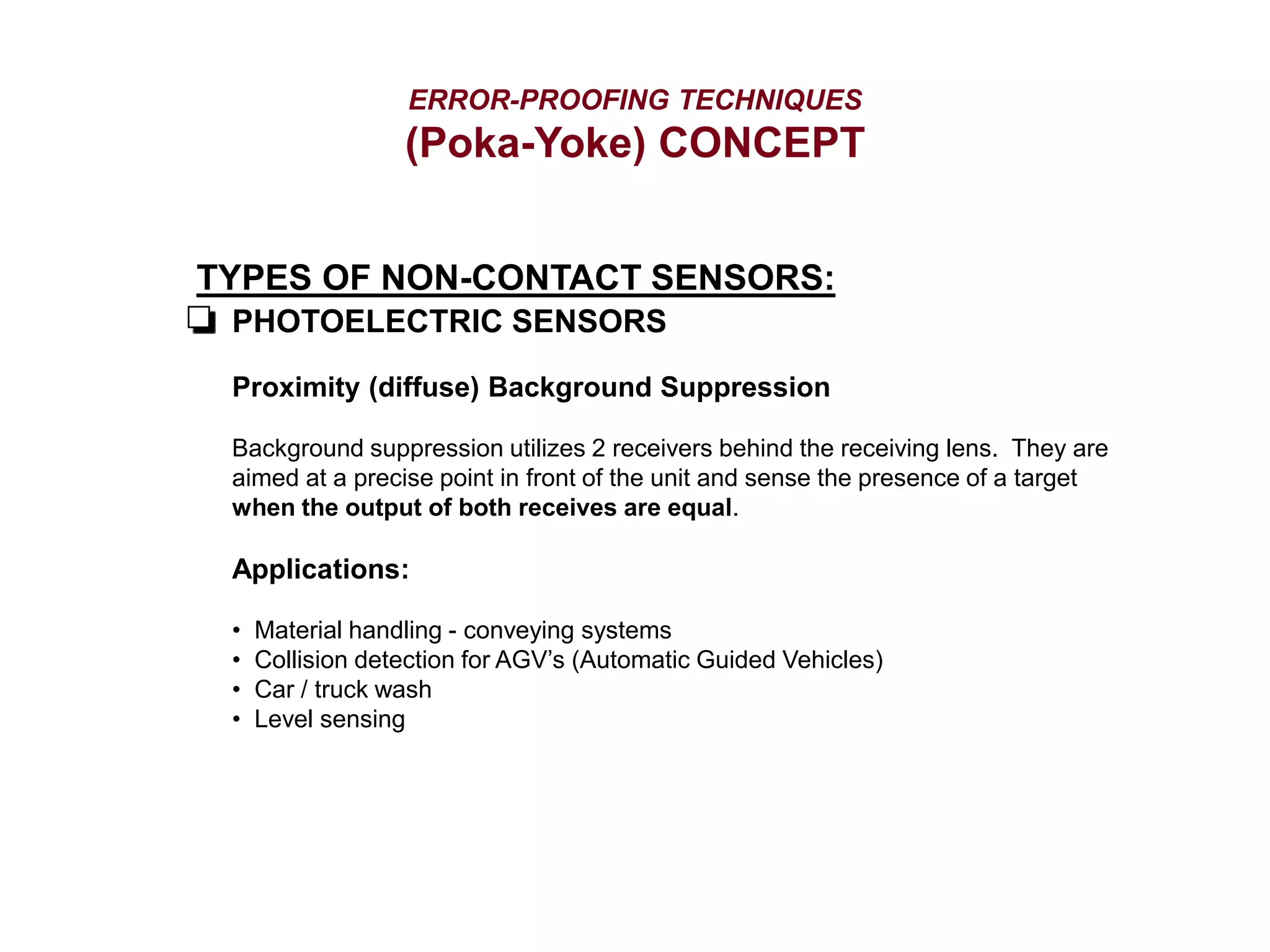 ERROR-PROOFING TECHNIQUES
(Poka-Yoke) CONCEPT
TYPES OF NON-CONTACT SENSORS:
PHOTOELECTRIC SENSORS
Proximity (diffuse) Background Suppression
Background suppression utilizes 2 receivers behind the receiving lens. They are
aimed at a precise point in front of the unit and sense the presence of a target
when the output of both receives are equal.
Applications:
• Material handling - conveying systems
• Collision detection for AGV’s (Automatic Guided Vehicles)
• Car / truck wash
• Level sensing
 