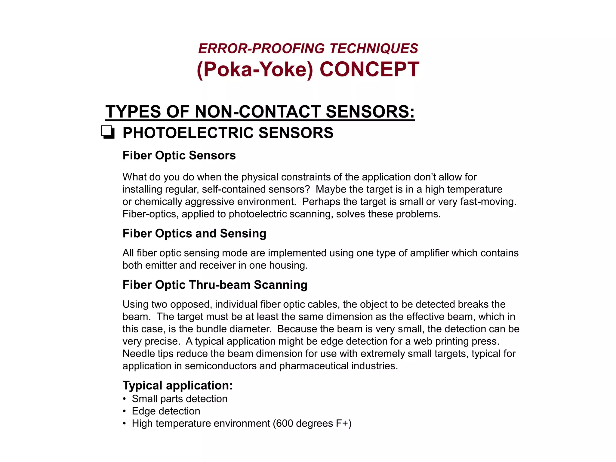 ERROR-PROOFING TECHNIQUES
(Poka-Yoke) CONCEPT
TYPES OF NON-CONTACT SENSORS:
PHOTOELECTRIC SENSORS
Fiber Optic Sensors
What do you do when the physical constraints of the application don’t allow for
installing regular, self-contained sensors? Maybe the target is in a high temperature
or chemically aggressive environment. Perhaps the target is small or very fast-moving.
Fiber-optics, applied to photoelectric scanning, solves these problems.
Fiber Optics and Sensing
All fiber optic sensing mode are implemented using one type of amplifier which contains
both emitter and receiver in one housing.
Fiber Optic Thru-beam Scanning
Using two opposed, individual fiber optic cables, the object to be detected breaks the
beam. The target must be at least the same dimension as the effective beam, which in
this case, is the bundle diameter. Because the beam is very small, the detection can be
very precise. A typical application might be edge detection for a web printing press.
Needle tips reduce the beam dimension for use with extremely small targets, typical for
application in semiconductors and pharmaceutical industries.
Typical application:
• Small parts detection
• Edge detection
• High temperature environment (600 degrees F+)
 