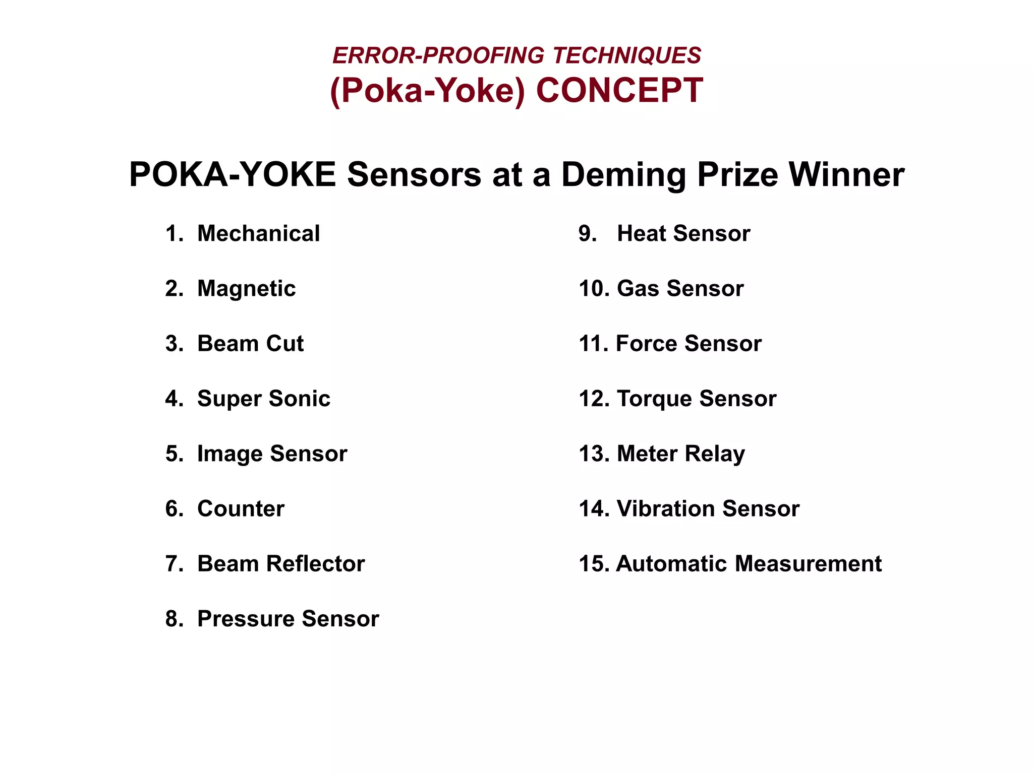 ERROR-PROOFING TECHNIQUES
(Poka-Yoke) CONCEPT
POKA-YOKE Sensors at a Deming Prize Winner
1. Mechanical 9. Heat Sensor
2. Magnetic 10. Gas Sensor
3. Beam Cut 11. Force Sensor
4. Super Sonic 12. Torque Sensor
5. Image Sensor 13. Meter Relay
6. Counter 14. Vibration Sensor
7. Beam Reflector 15. Automatic Measurement
8. Pressure Sensor
 