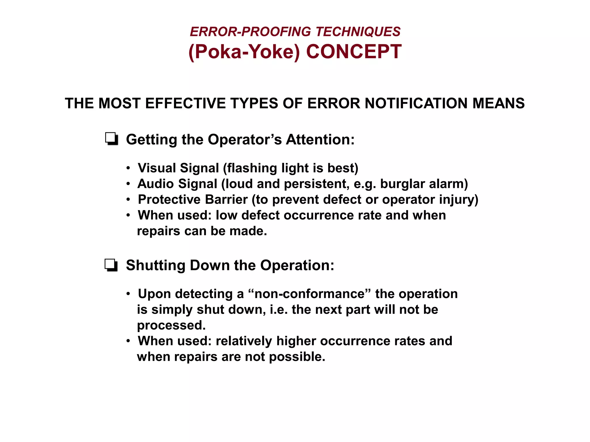 ERROR-PROOFING TECHNIQUES
(Poka-Yoke) CONCEPT
THE MOST EFFECTIVE TYPES OF ERROR NOTIFICATION MEANS
Getting the Operator’s Attention:
• Visual Signal (flashing light is best)
• Audio Signal (loud and persistent, e.g. burglar alarm)
• Protective Barrier (to prevent defect or operator injury)
• When used: low defect occurrence rate and when
repairs can be made.
Shutting Down the Operation:
• Upon detecting a “non-conformance” the operation
is simply shut down, i.e. the next part will not be
processed.
• When used: relatively higher occurrence rates and
when repairs are not possible.
 