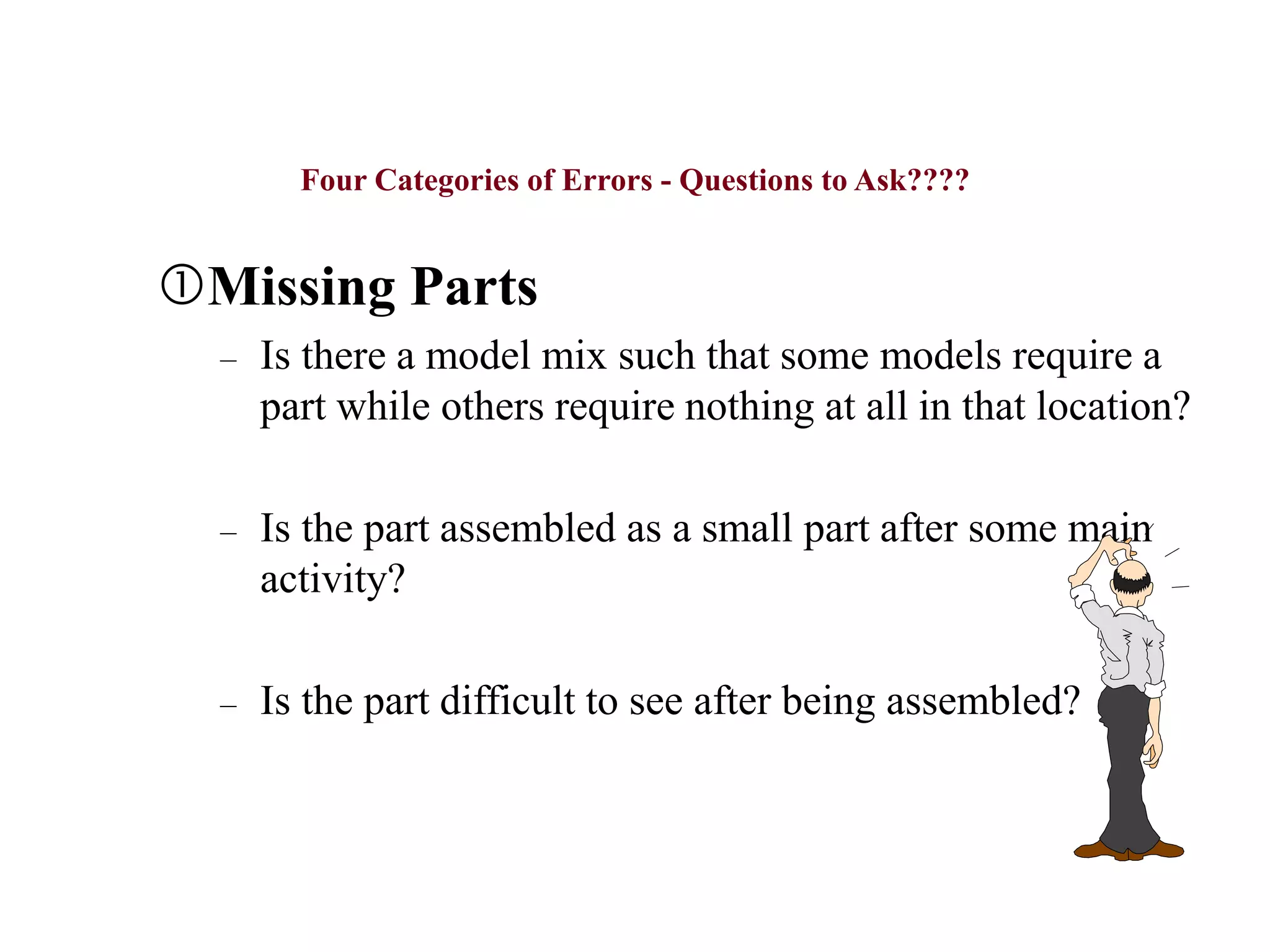 Four Categories of Errors - Questions to Ask????
Missing Parts
– Is there a model mix such that some models require a
part while others require nothing at all in that location?
– Is the part assembled as a small part after some main
activity?
– Is the part difficult to see after being assembled?
 