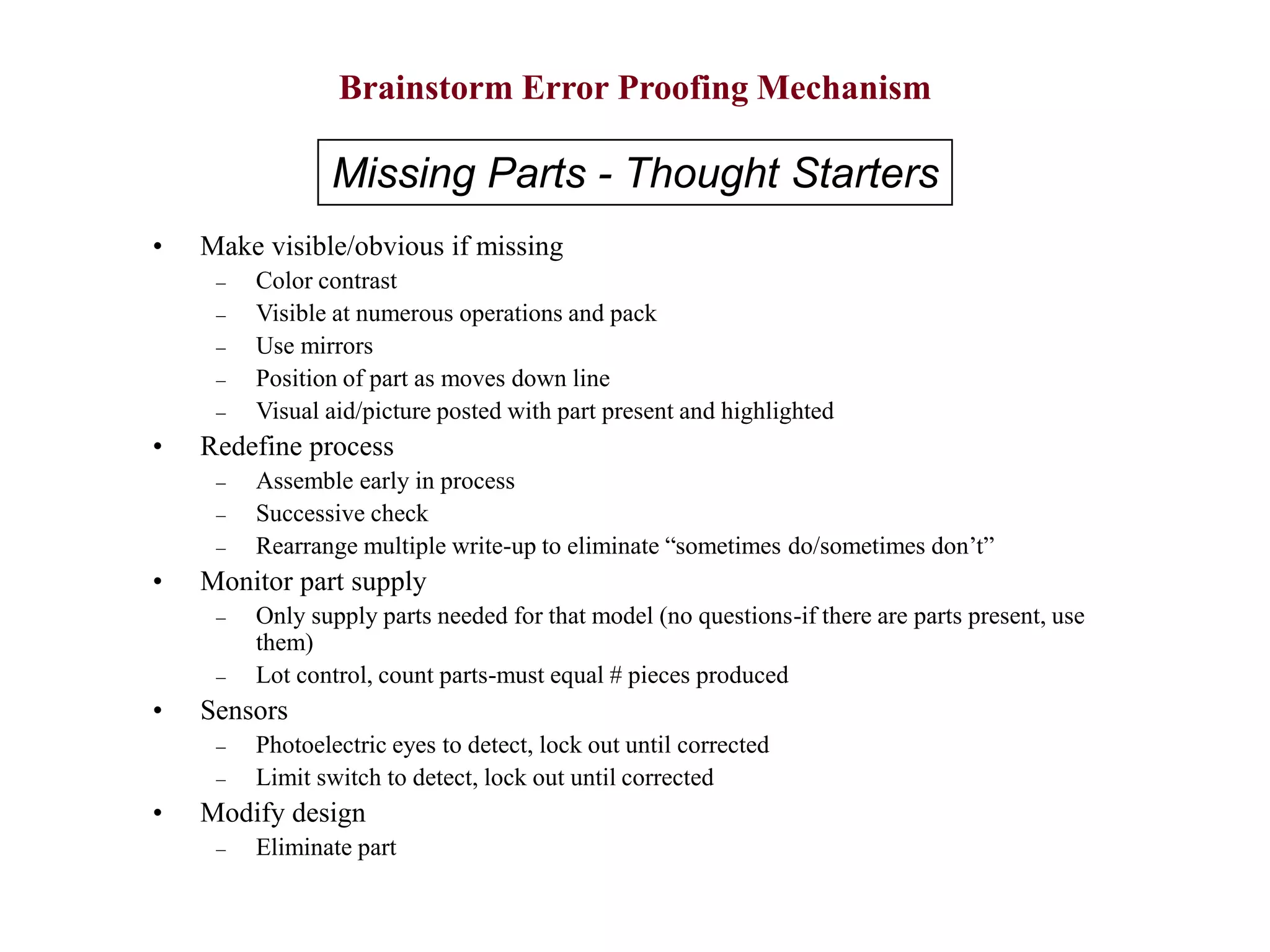 Brainstorm Error Proofing Mechanism
• Make visible/obvious if missing
– Color contrast
– Visible at numerous operations and pack
– Use mirrors
– Position of part as moves down line
– Visual aid/picture posted with part present and highlighted
• Redefine process
– Assemble early in process
– Successive check
– Rearrange multiple write-up to eliminate “sometimes do/sometimes don’t”
• Monitor part supply
– Only supply parts needed for that model (no questions-if there are parts present, use
them)
– Lot control, count parts-must equal # pieces produced
• Sensors
– Photoelectric eyes to detect, lock out until corrected
– Limit switch to detect, lock out until corrected
• Modify design
– Eliminate part
Missing Parts - Thought Starters
 