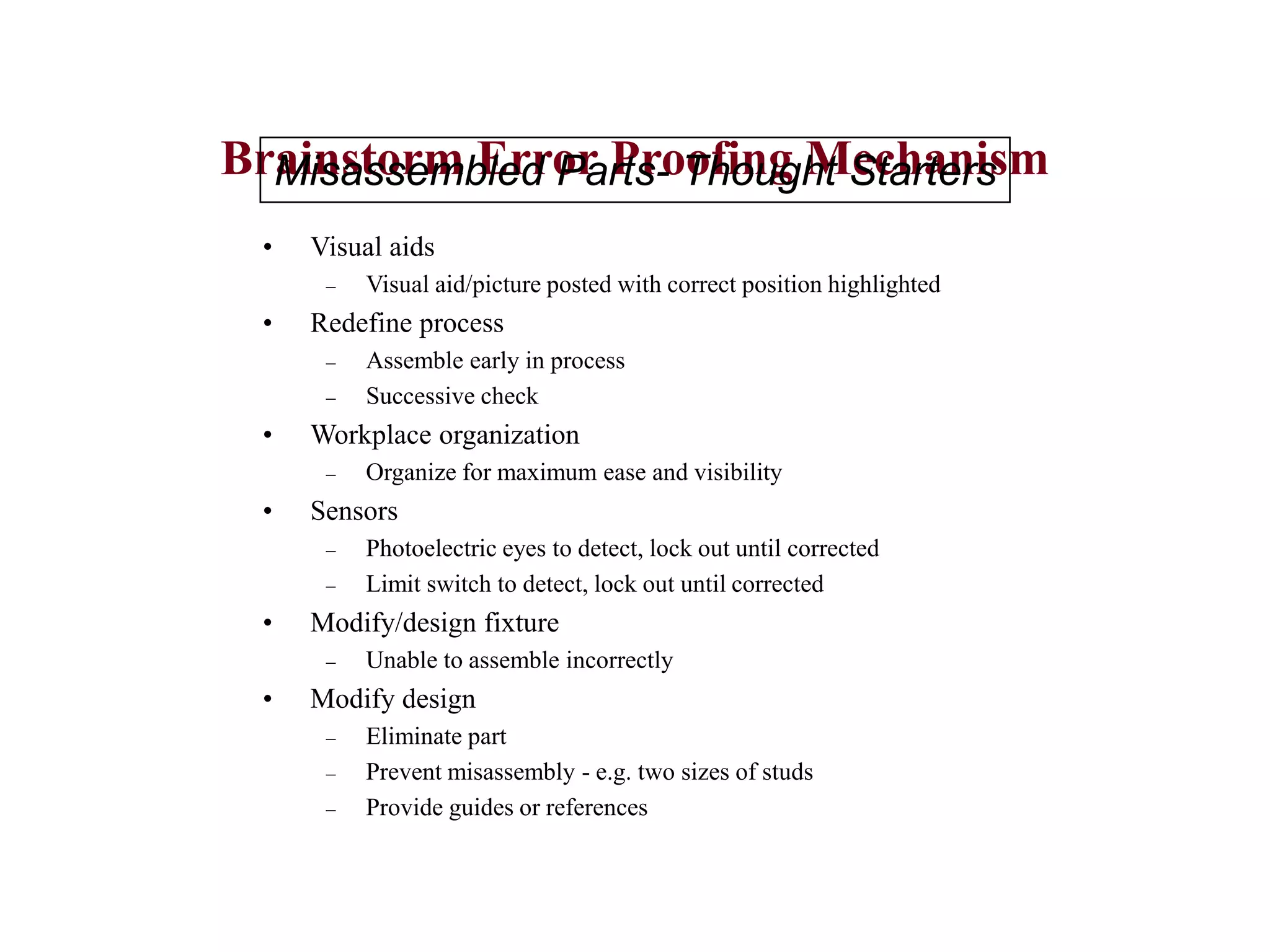 Brainstorm Error Proofing Mechanism
• Visual aids
– Visual aid/picture posted with correct position highlighted
• Redefine process
– Assemble early in process
– Successive check
• Workplace organization
– Organize for maximum ease and visibility
• Sensors
– Photoelectric eyes to detect, lock out until corrected
– Limit switch to detect, lock out until corrected
• Modify/design fixture
– Unable to assemble incorrectly
• Modify design
– Eliminate part
– Prevent misassembly - e.g. two sizes of studs
– Provide guides or references
Misassembled Parts- Thought Starters
 