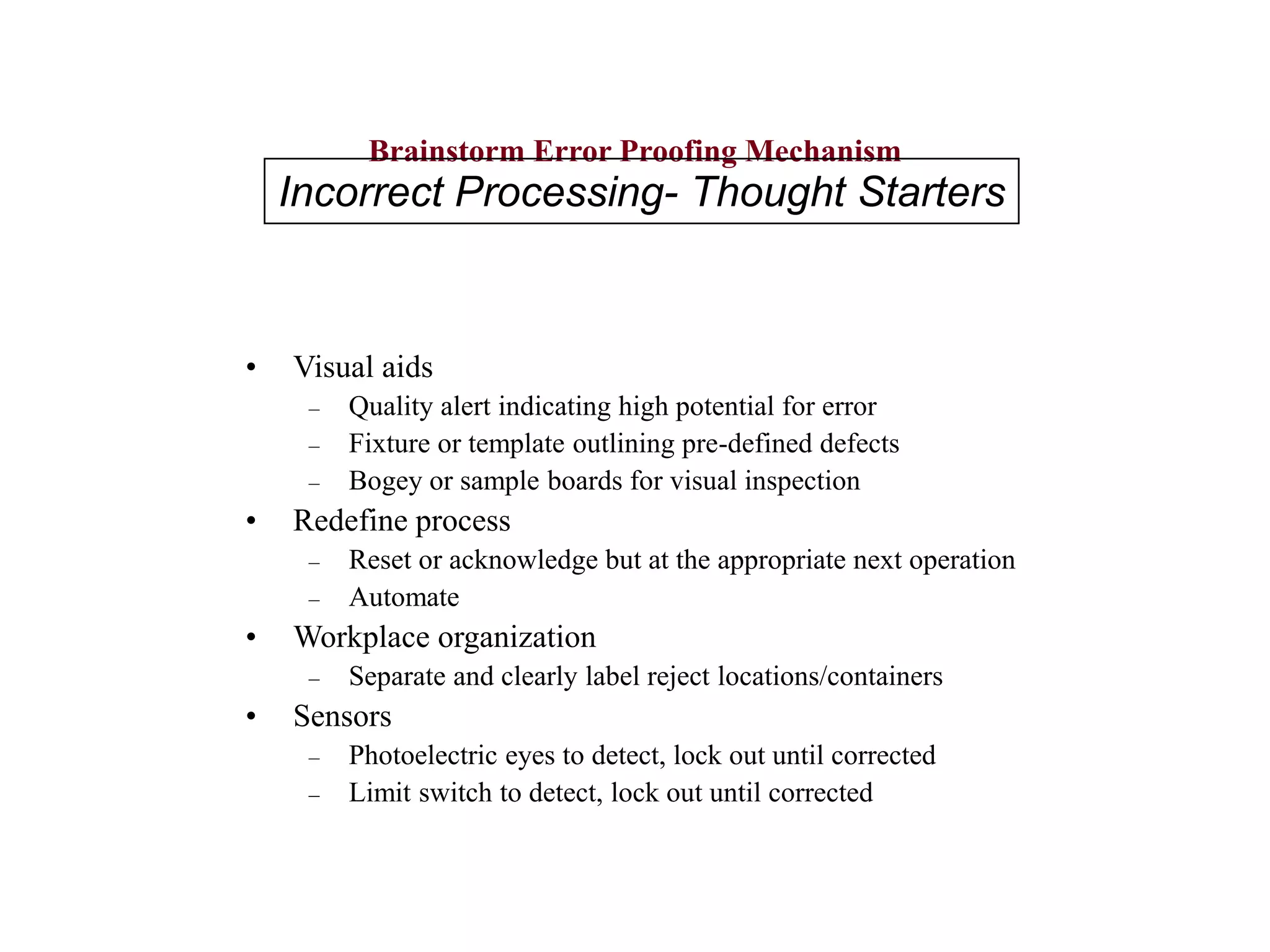 Brainstorm Error Proofing Mechanism
• Visual aids
– Quality alert indicating high potential for error
– Fixture or template outlining pre-defined defects
– Bogey or sample boards for visual inspection
• Redefine process
– Reset or acknowledge but at the appropriate next operation
– Automate
• Workplace organization
– Separate and clearly label reject locations/containers
• Sensors
– Photoelectric eyes to detect, lock out until corrected
– Limit switch to detect, lock out until corrected
Incorrect Processing- Thought Starters
 