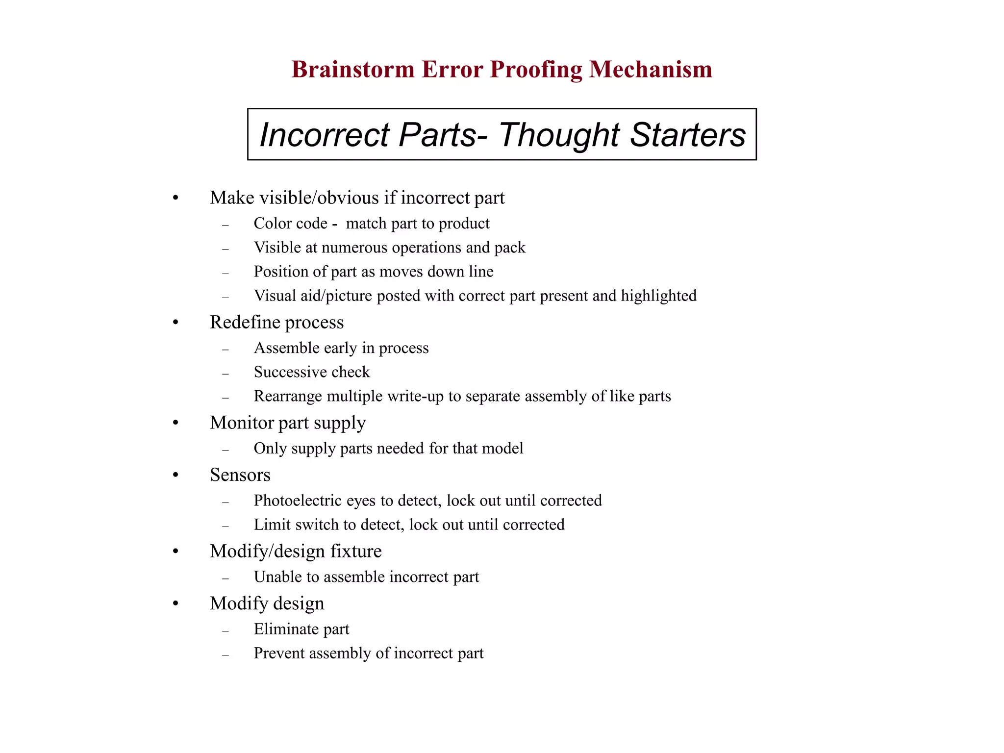 Brainstorm Error Proofing Mechanism
• Make visible/obvious if incorrect part
– Color code - match part to product
– Visible at numerous operations and pack
– Position of part as moves down line
– Visual aid/picture posted with correct part present and highlighted
• Redefine process
– Assemble early in process
– Successive check
– Rearrange multiple write-up to separate assembly of like parts
• Monitor part supply
– Only supply parts needed for that model
• Sensors
– Photoelectric eyes to detect, lock out until corrected
– Limit switch to detect, lock out until corrected
• Modify/design fixture
– Unable to assemble incorrect part
• Modify design
– Eliminate part
– Prevent assembly of incorrect part
Incorrect Parts- Thought Starters
 