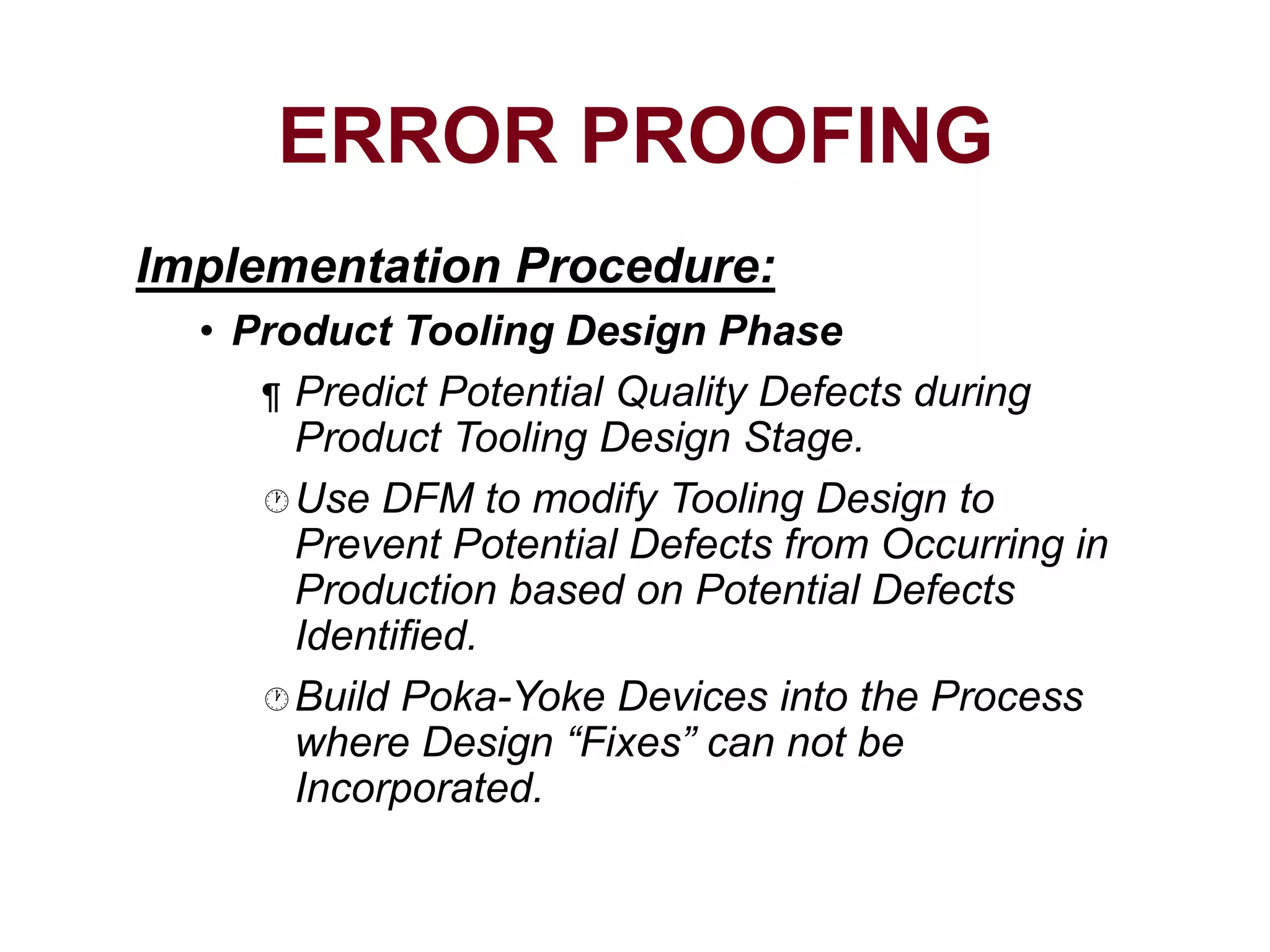 Implementation Procedure:
• Product Tooling Design Phase
¶ Predict Potential Quality Defects during
Product Tooling Design Stage.
Use DFM to modify Tooling Design to
Prevent Potential Defects from Occurring in
Production based on Potential Defects
Identified.
Build Poka-Yoke Devices into the Process
where Design “Fixes” can not be
Incorporated.
ERROR PROOFING
 