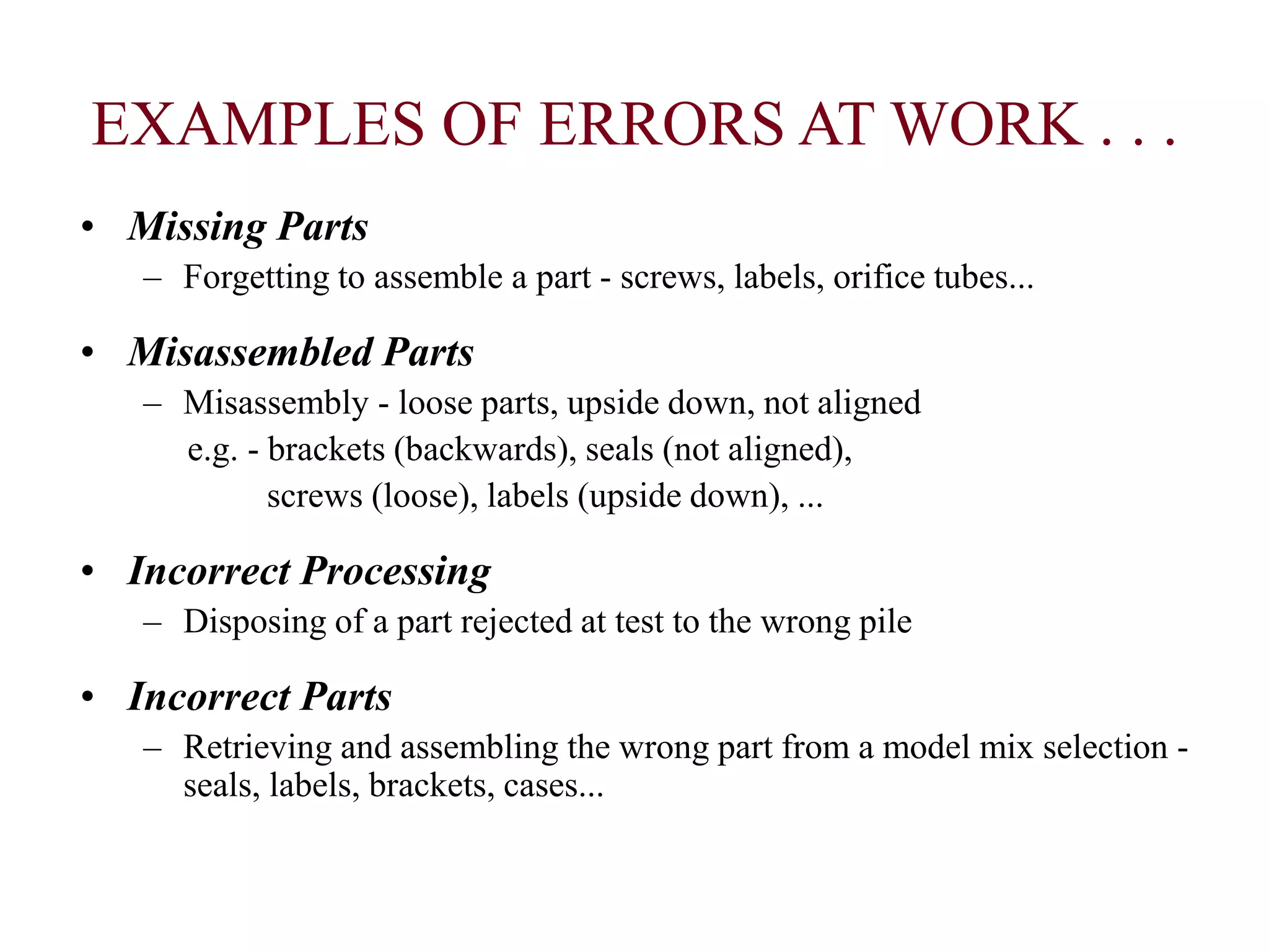 EXAMPLES OF ERRORS AT WORK . . .
• Missing Parts
– Forgetting to assemble a part - screws, labels, orifice tubes...
• Misassembled Parts
– Misassembly - loose parts, upside down, not aligned
e.g. - brackets (backwards), seals (not aligned),
screws (loose), labels (upside down), ...
• Incorrect Processing
– Disposing of a part rejected at test to the wrong pile
• Incorrect Parts
– Retrieving and assembling the wrong part from a model mix selection -
seals, labels, brackets, cases...
 