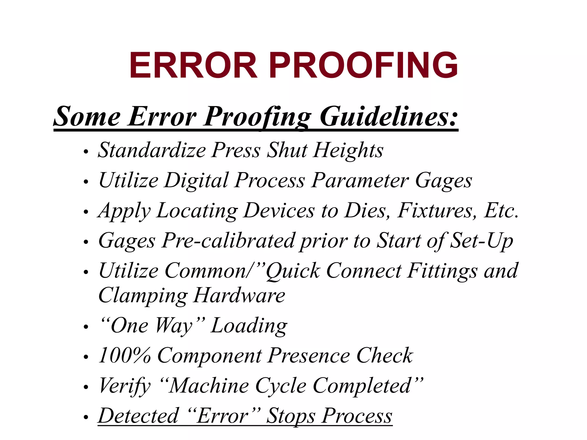 Some Error Proofing Guidelines:
• Standardize Press Shut Heights
• Utilize Digital Process Parameter Gages
• Apply Locating Devices to Dies, Fixtures, Etc.
• Gages Pre-calibrated prior to Start of Set-Up
• Utilize Common/”Quick Connect Fittings and
Clamping Hardware
• “One Way” Loading
• 100% Component Presence Check
• Verify “Machine Cycle Completed”
• Detected “Error” Stops Process
ERROR PROOFING
 