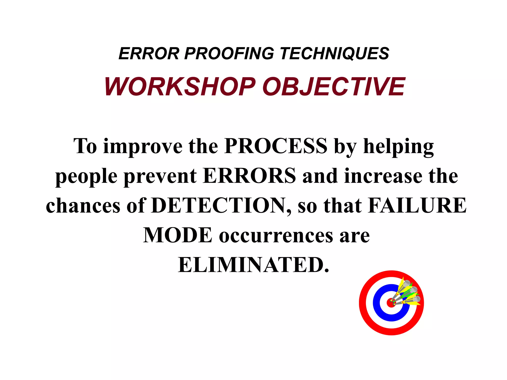 To improve the PROCESS by helping
people prevent ERRORS and increase the
chances of DETECTION, so that FAILURE
MODE occurrences are
ELIMINATED.
ERROR PROOFING TECHNIQUES
WORKSHOP OBJECTIVE
 