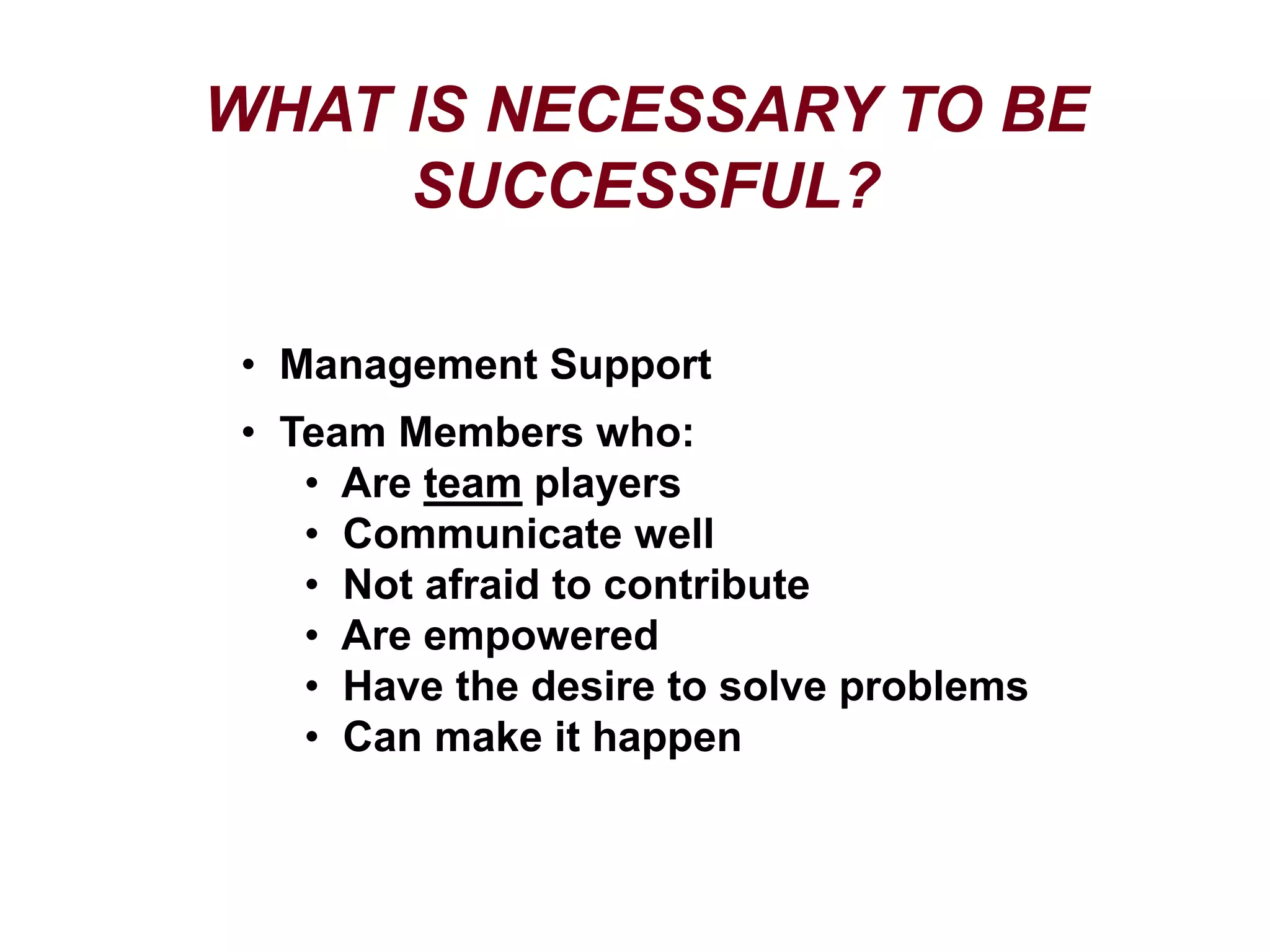 WHAT IS NECESSARY TO BE
SUCCESSFUL?
• Management Support
• Team Members who:
• Are team players
• Communicate well
• Not afraid to contribute
• Are empowered
• Have the desire to solve problems
• Can make it happen
 