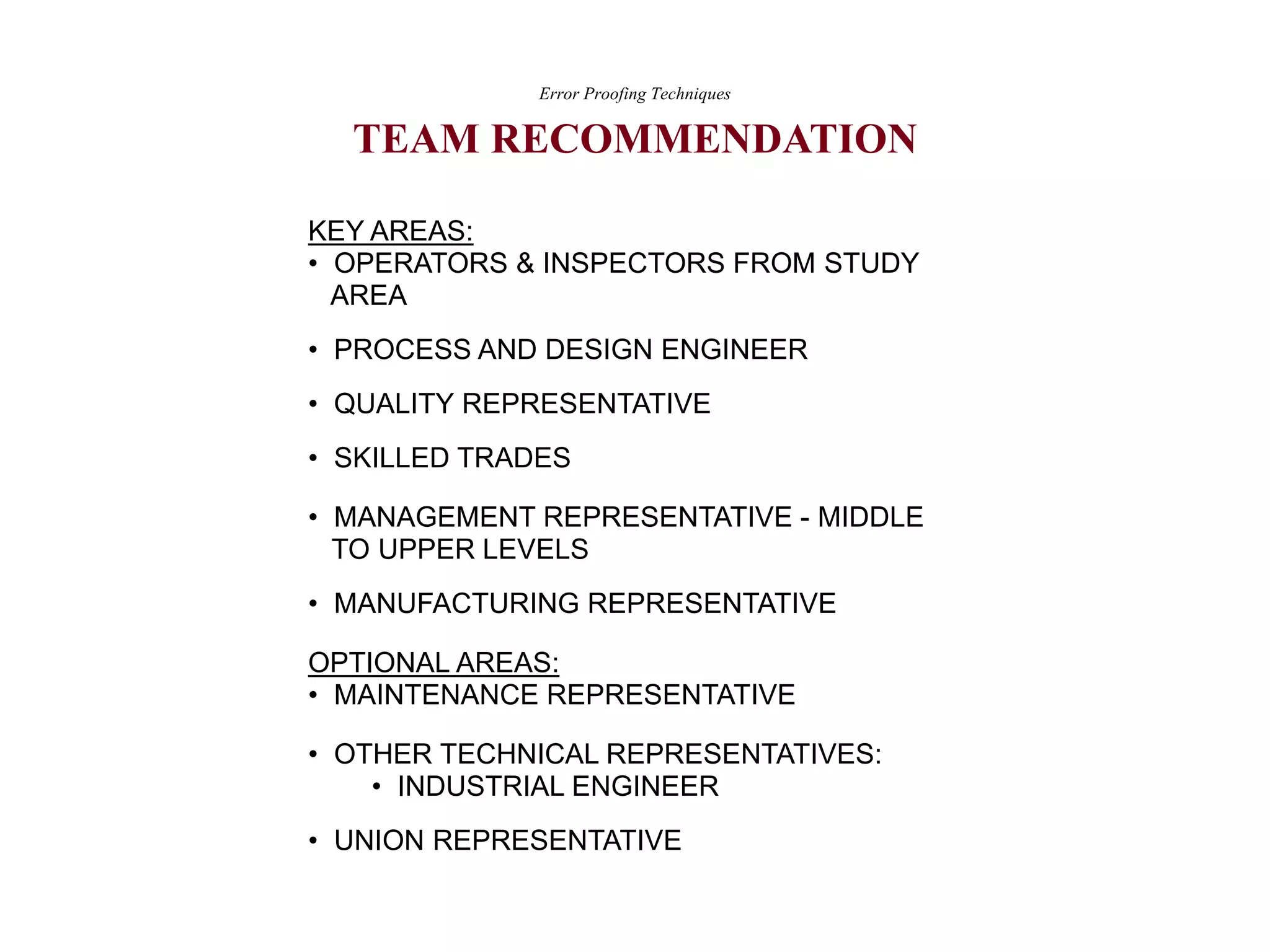 KEY AREAS:
• OPERATORS & INSPECTORS FROM STUDY
AREA
• PROCESS AND DESIGN ENGINEER
• QUALITY REPRESENTATIVE
• SKILLED TRADES
• MANAGEMENT REPRESENTATIVE - MIDDLE
TO UPPER LEVELS
• MANUFACTURING REPRESENTATIVE
OPTIONAL AREAS:
• MAINTENANCE REPRESENTATIVE
• OTHER TECHNICAL REPRESENTATIVES:
• INDUSTRIAL ENGINEER
• UNION REPRESENTATIVE
Error Proofing Techniques
TEAM RECOMMENDATION
 