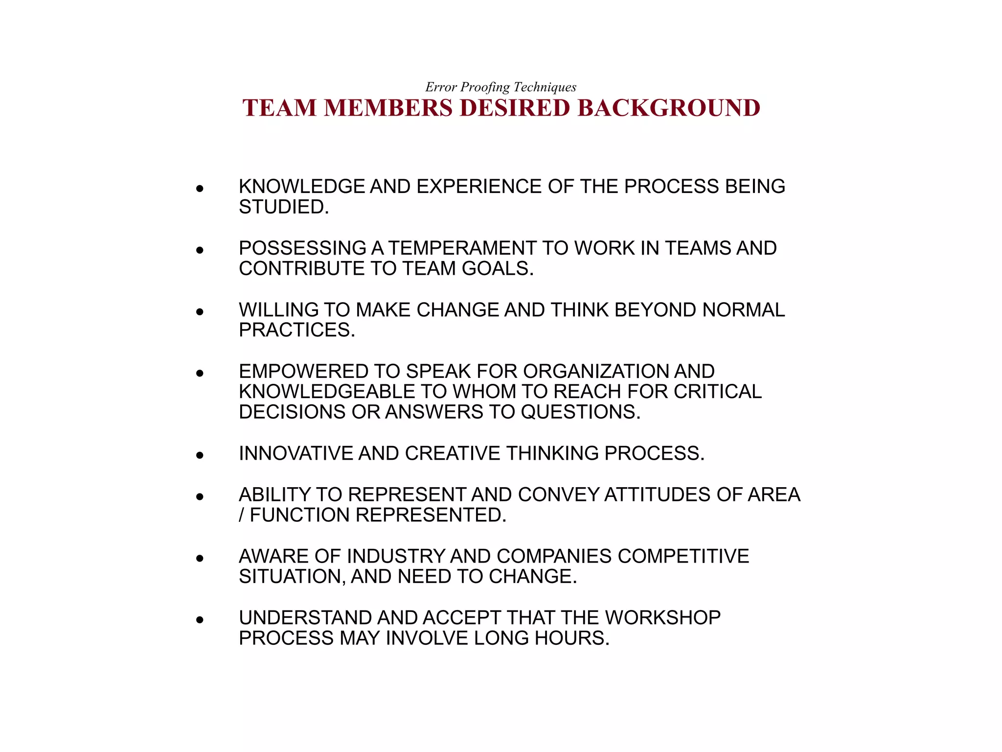  KNOWLEDGE AND EXPERIENCE OF THE PROCESS BEING
STUDIED.
 POSSESSING A TEMPERAMENT TO WORK IN TEAMS AND
CONTRIBUTE TO TEAM GOALS.
 WILLING TO MAKE CHANGE AND THINK BEYOND NORMAL
PRACTICES.
 EMPOWERED TO SPEAK FOR ORGANIZATION AND
KNOWLEDGEABLE TO WHOM TO REACH FOR CRITICAL
DECISIONS OR ANSWERS TO QUESTIONS.
 INNOVATIVE AND CREATIVE THINKING PROCESS.
 ABILITY TO REPRESENT AND CONVEY ATTITUDES OF AREA
/ FUNCTION REPRESENTED.
 AWARE OF INDUSTRY AND COMPANIES COMPETITIVE
SITUATION, AND NEED TO CHANGE.
 UNDERSTAND AND ACCEPT THAT THE WORKSHOP
PROCESS MAY INVOLVE LONG HOURS.
Error Proofing Techniques
TEAM MEMBERS DESIRED BACKGROUND
 