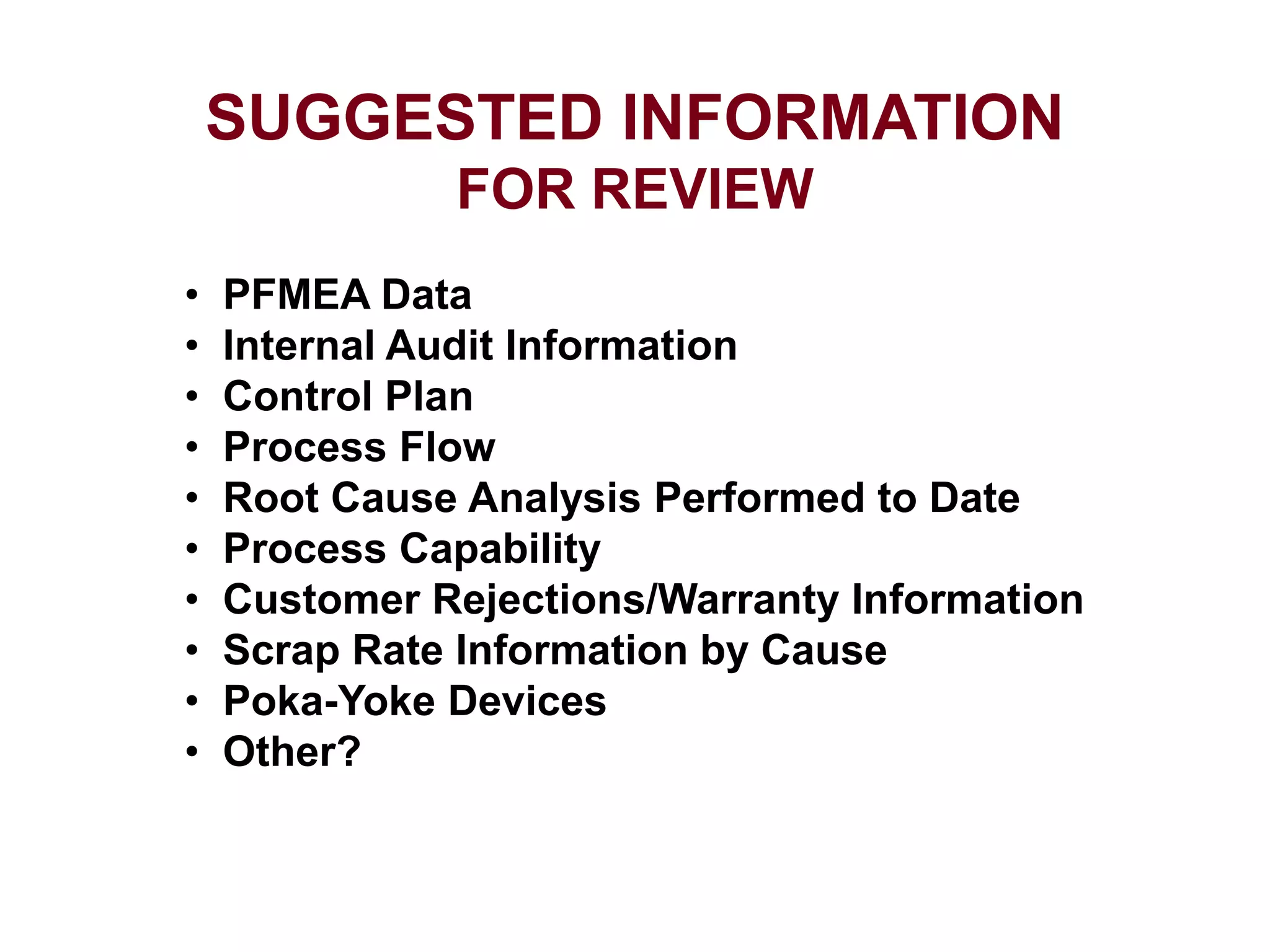 SUGGESTED INFORMATION
FOR REVIEW
• PFMEA Data
• Internal Audit Information
• Control Plan
• Process Flow
• Root Cause Analysis Performed to Date
• Process Capability
• Customer Rejections/Warranty Information
• Scrap Rate Information by Cause
• Poka-Yoke Devices
• Other?
 