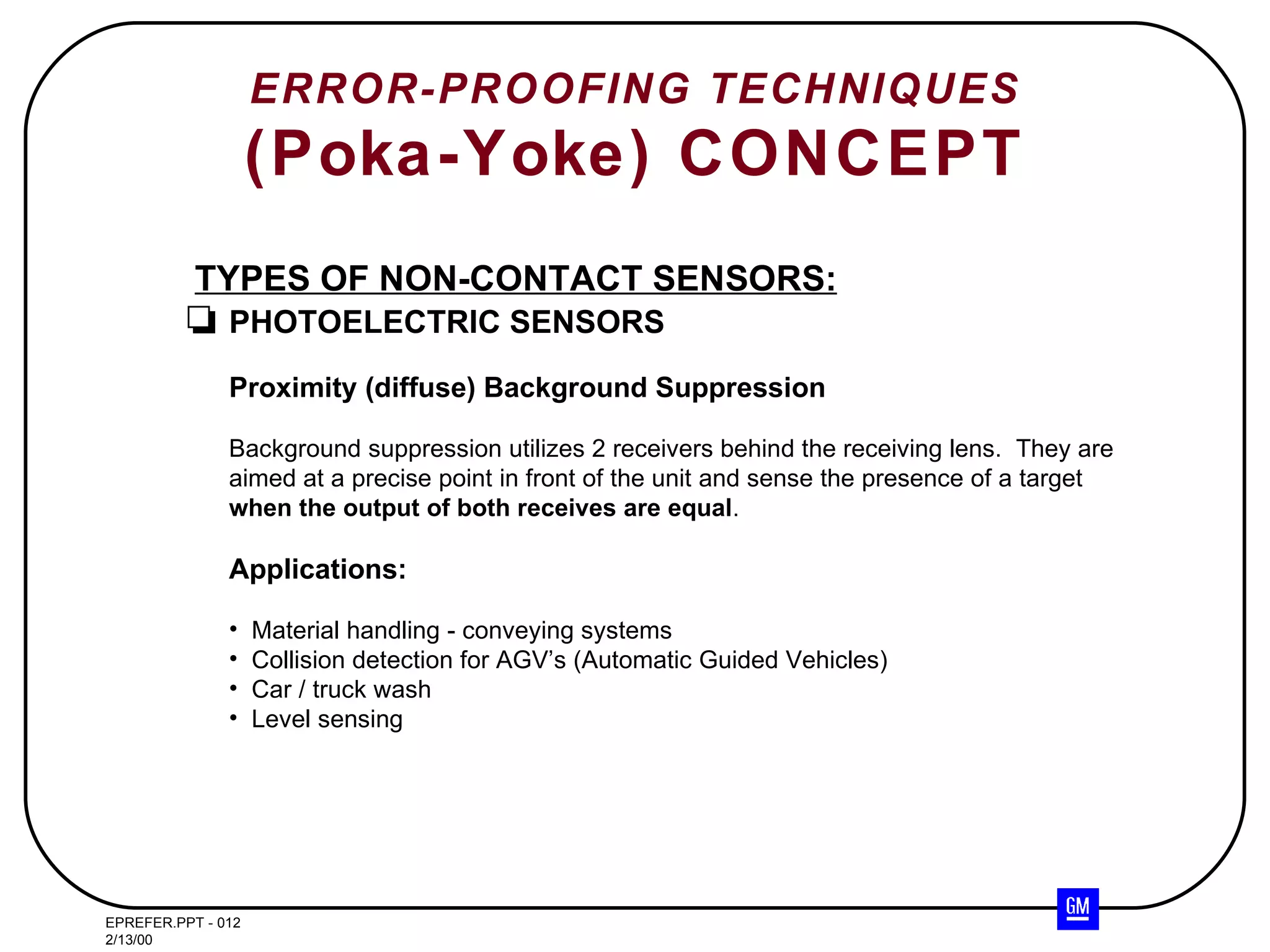 ERROR-PROOFING TECHNIQUES (Poka-Yoke) CONCEPT TYPES OF NON-CONTACT SENSORS: PHOTOELECTRIC SENSORS Proximity (diffuse) Background Suppression Background suppression utilizes 2 receivers behind the receiving lens.  They are aimed at a precise point in front of the unit and sense the presence of a target when the output of both receives are equal . Applications: Material handling - conveying systems Collision detection for AGV’s (Automatic Guided Vehicles) Car / truck wash Level sensing 