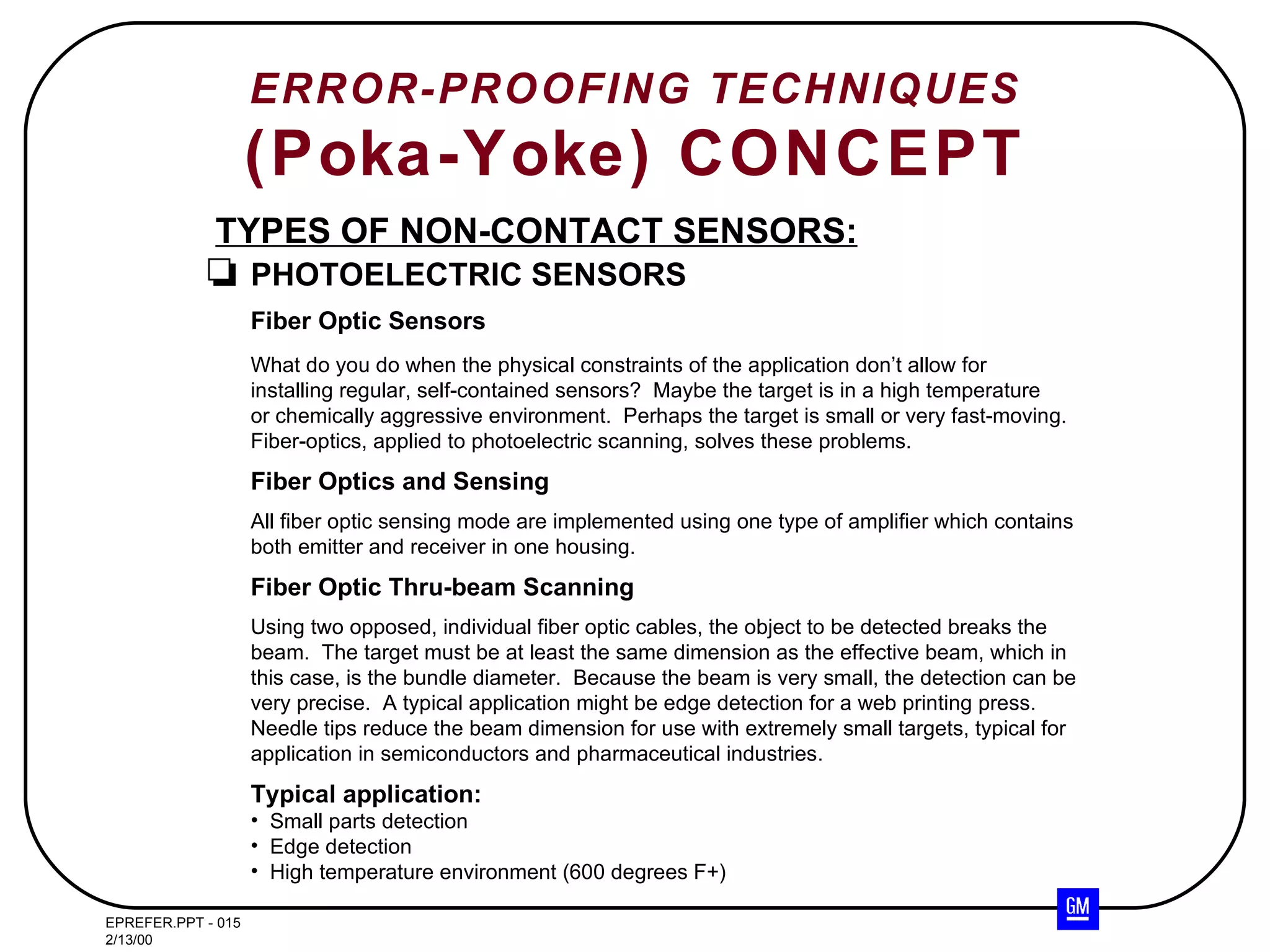 ERROR-PROOFING TECHNIQUES (Poka-Yoke) CONCEPT TYPES OF NON-CONTACT SENSORS: PHOTOELECTRIC SENSORS Fiber Optic Sensors What do you do when the physical constraints of the application don’t allow for installing regular, self-contained sensors?  Maybe the target is in a high temperature or chemically aggressive environment.  Perhaps the target is small or very fast-moving. Fiber-optics, applied to photoelectric scanning, solves these problems. Fiber Optics and Sensing All fiber optic sensing mode are implemented using one type of amplifier which contains both emitter and receiver in one housing. Fiber Optic Thru-beam Scanning Using two opposed, individual fiber optic cables, the object to be detected breaks the beam.  The target must be at least the same dimension as the effective beam, which in this case, is the bundle diameter.  Because the beam is very small, the detection can be very precise.  A typical application might be edge detection for a web printing press. Needle tips reduce the beam dimension for use with extremely small targets, typical for application in semiconductors and pharmaceutical industries. Typical application: Small parts detection Edge detection High temperature environment (600 degrees F+) 