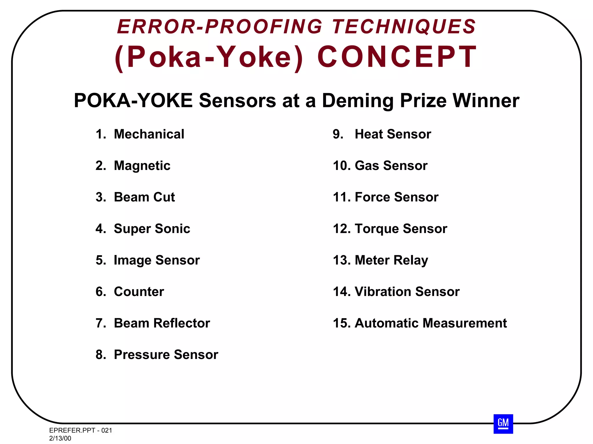 ERROR-PROOFING TECHNIQUES (Poka-Yoke) CONCEPT POKA-YOKE Sensors at a Deming Prize Winner 1.  Mechanical 9.  Heat Sensor 2.  Magnetic 10. Gas Sensor 3.  Beam Cut 11. Force Sensor 4.  Super Sonic 12. Torque Sensor 5.  Image Sensor 13. Meter Relay 6.  Counter 14. Vibration Sensor 7.  Beam Reflector 15. Automatic Measurement 8.  Pressure Sensor 