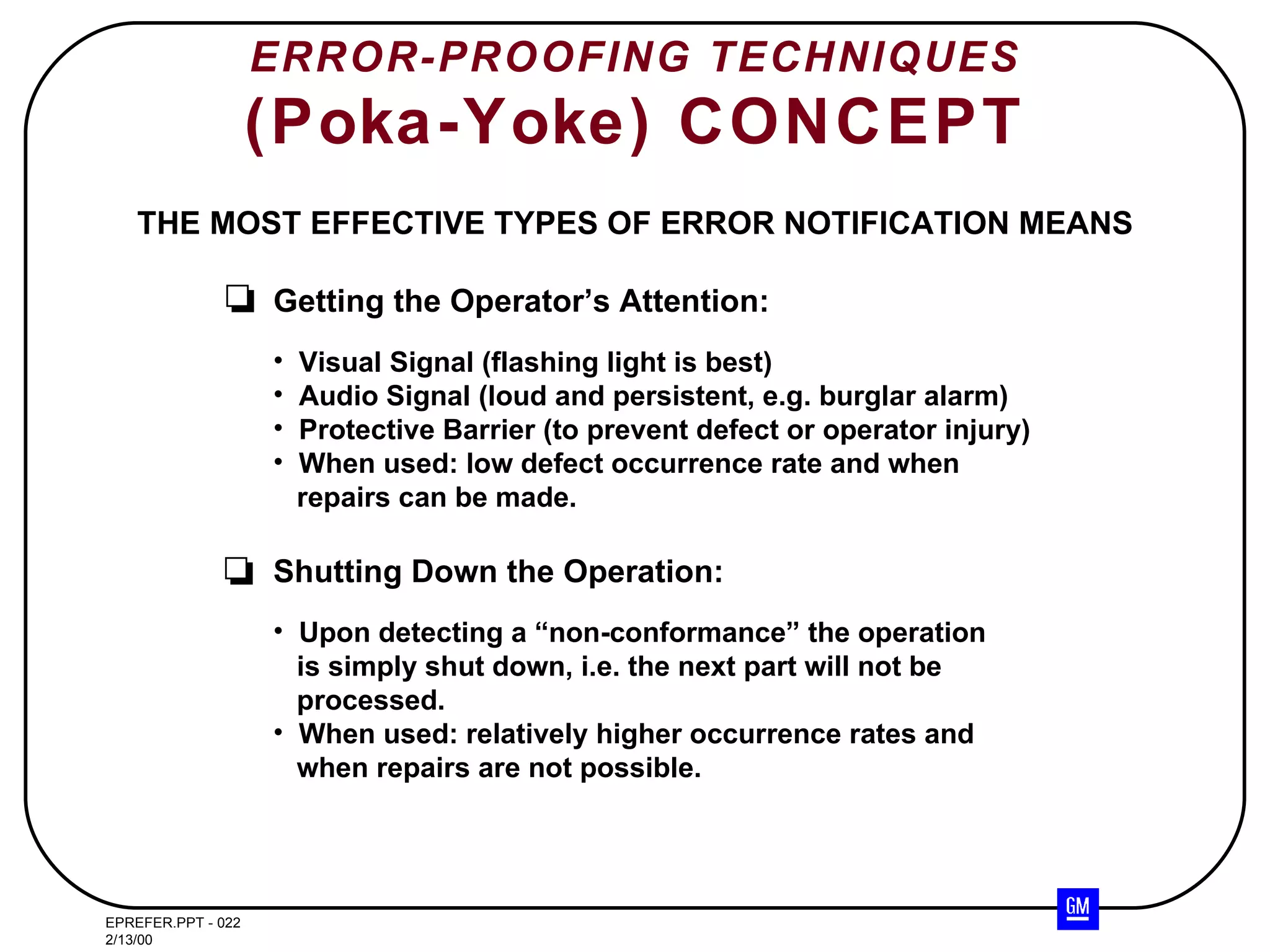 ERROR-PROOFING TECHNIQUES (Poka-Yoke) CONCEPT THE MOST EFFECTIVE TYPES OF ERROR NOTIFICATION MEANS Getting the Operator’s Attention: Visual Signal (flashing light is best) Audio Signal (loud and persistent, e.g. burglar alarm) Protective Barrier (to prevent defect or operator injury) When used: low defect occurrence rate and when repairs can be made. Shutting Down the Operation: Upon detecting a “non-conformance” the operation is simply shut down, i.e. the next part will not be processed. When used: relatively higher occurrence rates and when repairs are not possible. 