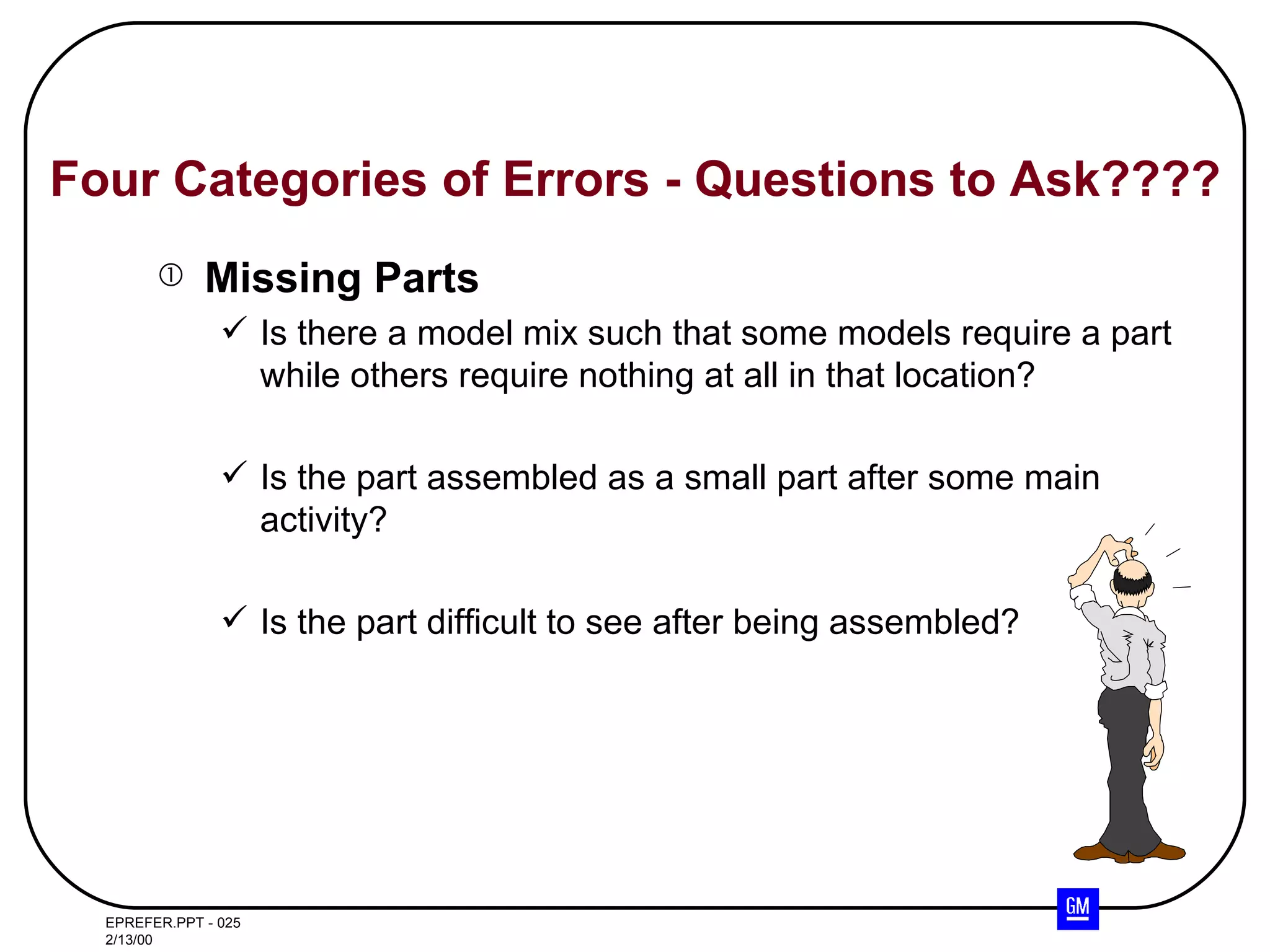 Four Categories of Errors - Questions to Ask???? Missing Parts Is there a model mix such that some models require a part while others require nothing at all in that location? Is the part assembled as a small part after some main activity? Is the part difficult to see after being assembled? 