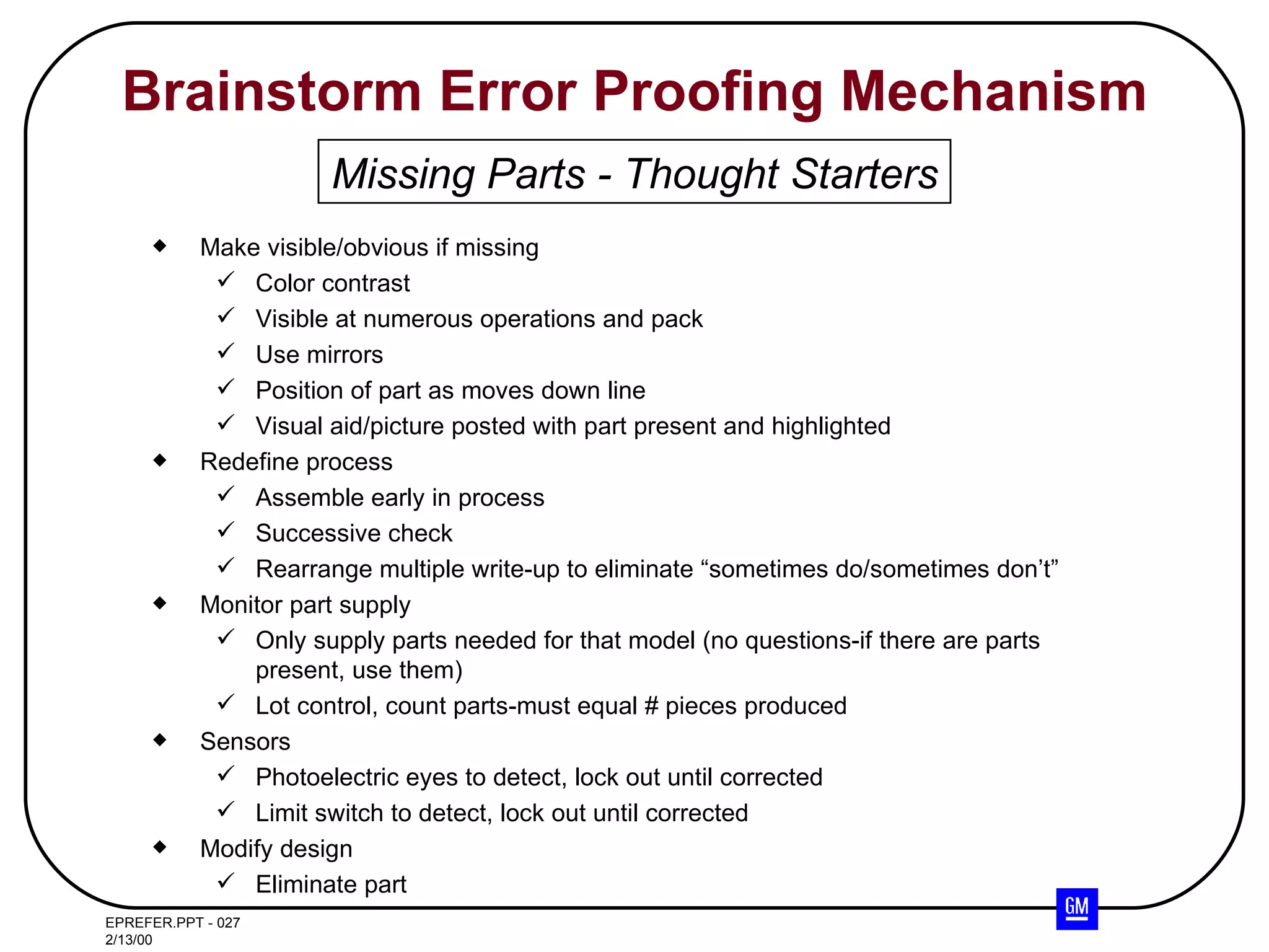 Brainstorm Error Proofing Mechanism Make visible/obvious if missing Color contrast Visible at numerous operations and pack Use mirrors Position of part as moves down line Visual aid/picture posted with part present and highlighted Redefine process Assemble early in process Successive check Rearrange multiple write-up to eliminate “sometimes do/sometimes don’t” Monitor part supply Only supply parts needed for that model (no questions-if there are parts present, use them) Lot control, count parts-must equal # pieces produced Sensors Photoelectric eyes to detect, lock out until corrected Limit switch to detect, lock out until corrected Modify design Eliminate part Missing Parts - Thought Starters 