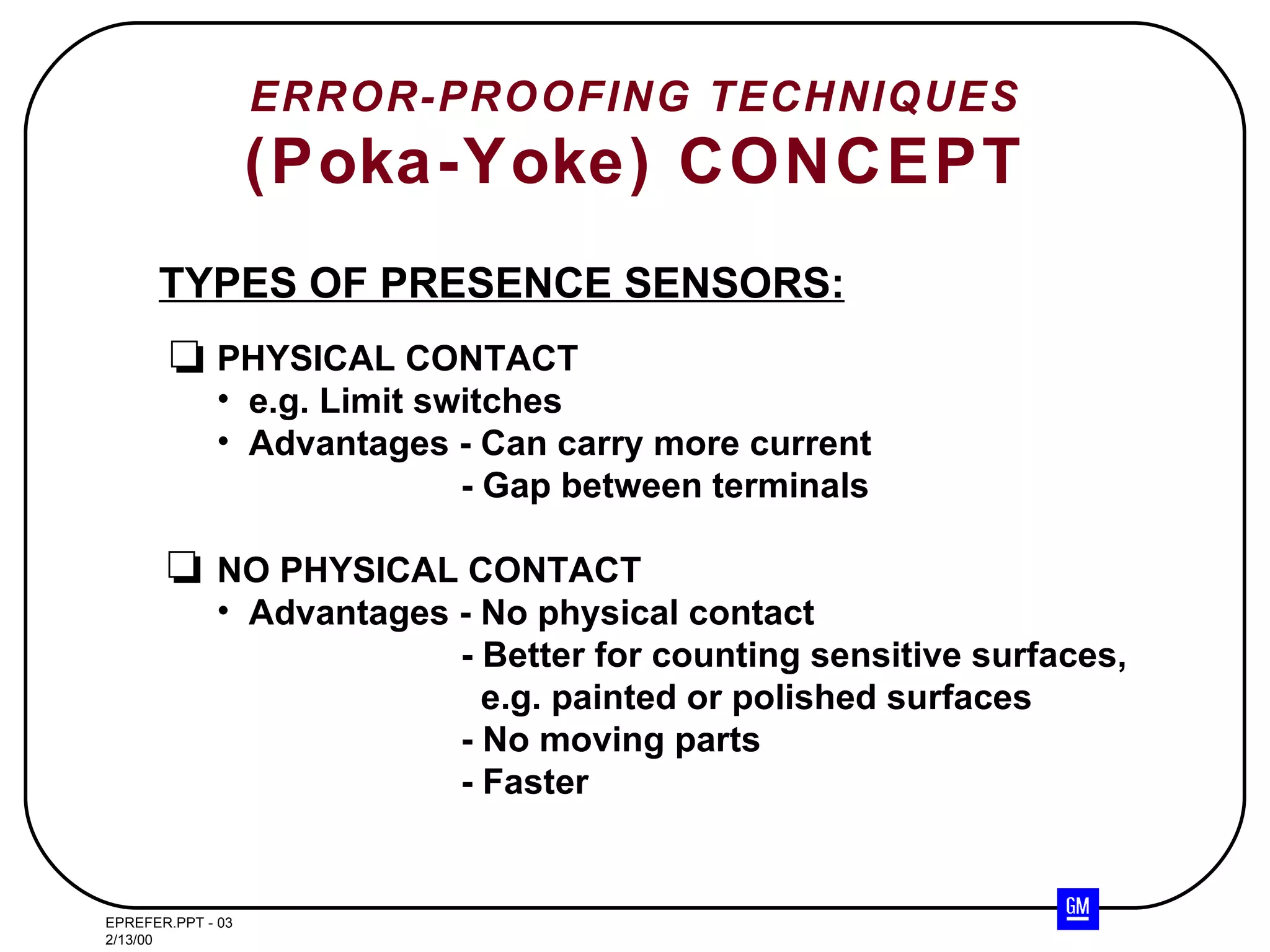 ERROR-PROOFING TECHNIQUES (Poka-Yoke) CONCEPT TYPES OF PRESENCE SENSORS: PHYSICAL CONTACT e.g. Limit switches Advantages - Can carry more current   - Gap between terminals NO PHYSICAL CONTACT Advantages - No physical contact - Better for counting sensitive surfaces,   e.g. painted or polished surfaces - No moving parts - Faster 