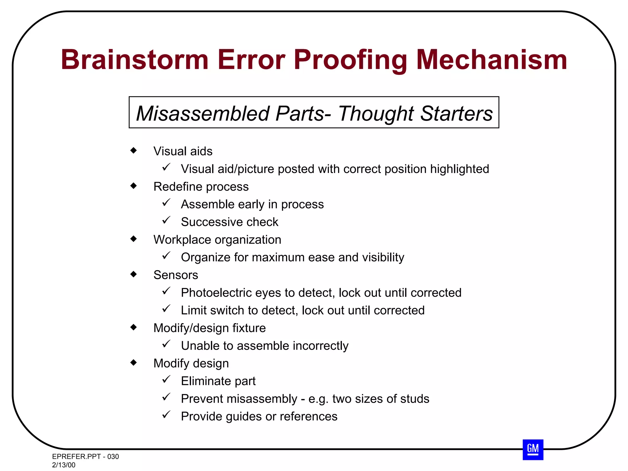 Brainstorm Error Proofing Mechanism Visual aids Visual aid/picture posted with correct position highlighted Redefine process Assemble early in process Successive check Workplace organization Organize for maximum ease and visibility Sensors Photoelectric eyes to detect, lock out until corrected Limit switch to detect, lock out until corrected Modify/design fixture Unable to assemble incorrectly Modify design Eliminate part Prevent misassembly - e.g. two sizes of studs Provide guides or references Misassembled Parts- Thought Starters 