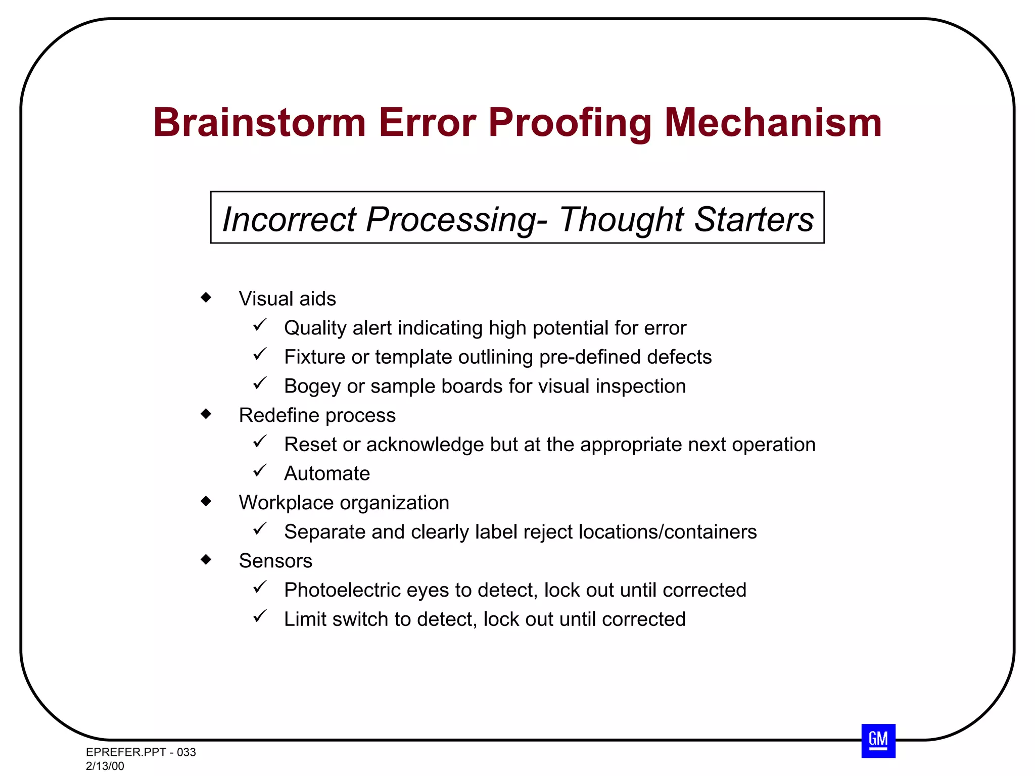 Brainstorm Error Proofing Mechanism Visual aids Quality alert indicating high potential for error Fixture or template outlining pre-defined defects Bogey or sample boards for visual inspection Redefine process Reset or acknowledge but at the appropriate next operation Automate  Workplace organization Separate and clearly label reject locations/containers Sensors Photoelectric eyes to detect, lock out until corrected Limit switch to detect, lock out until corrected Incorrect Processing- Thought Starters 