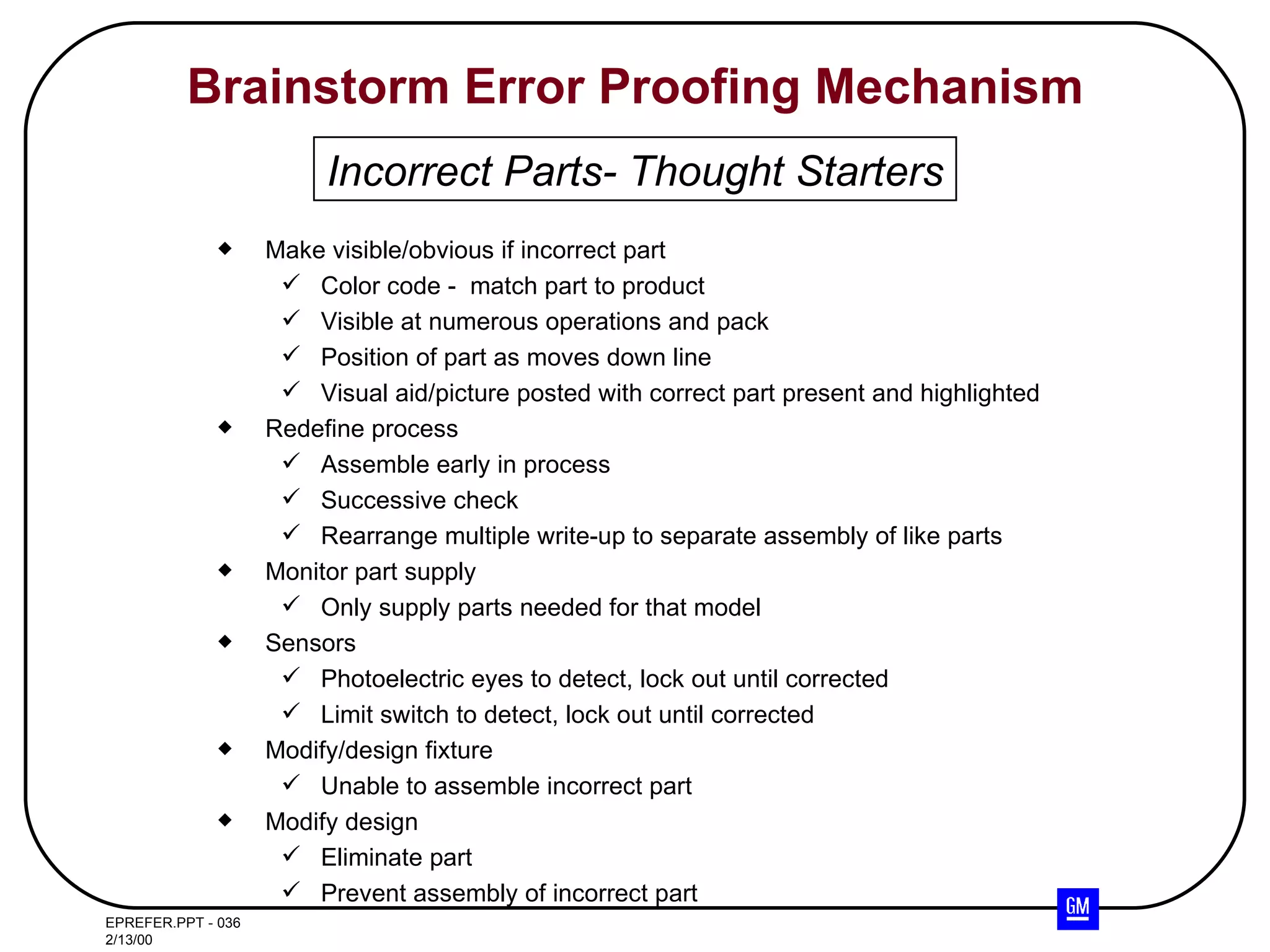 Brainstorm Error Proofing Mechanism Make visible/obvious if incorrect part Color code -  match part to product Visible at numerous operations and pack Position of part as moves down line Visual aid/picture posted with correct part present and highlighted Redefine process Assemble early in process Successive check Rearrange multiple write-up to separate assembly of like parts Monitor part supply Only supply parts needed for that model  Sensors Photoelectric eyes to detect, lock out until corrected Limit switch to detect, lock out until corrected Modify/design fixture Unable to assemble incorrect part Modify design Eliminate part Prevent assembly of incorrect part Incorrect Parts- Thought Starters 