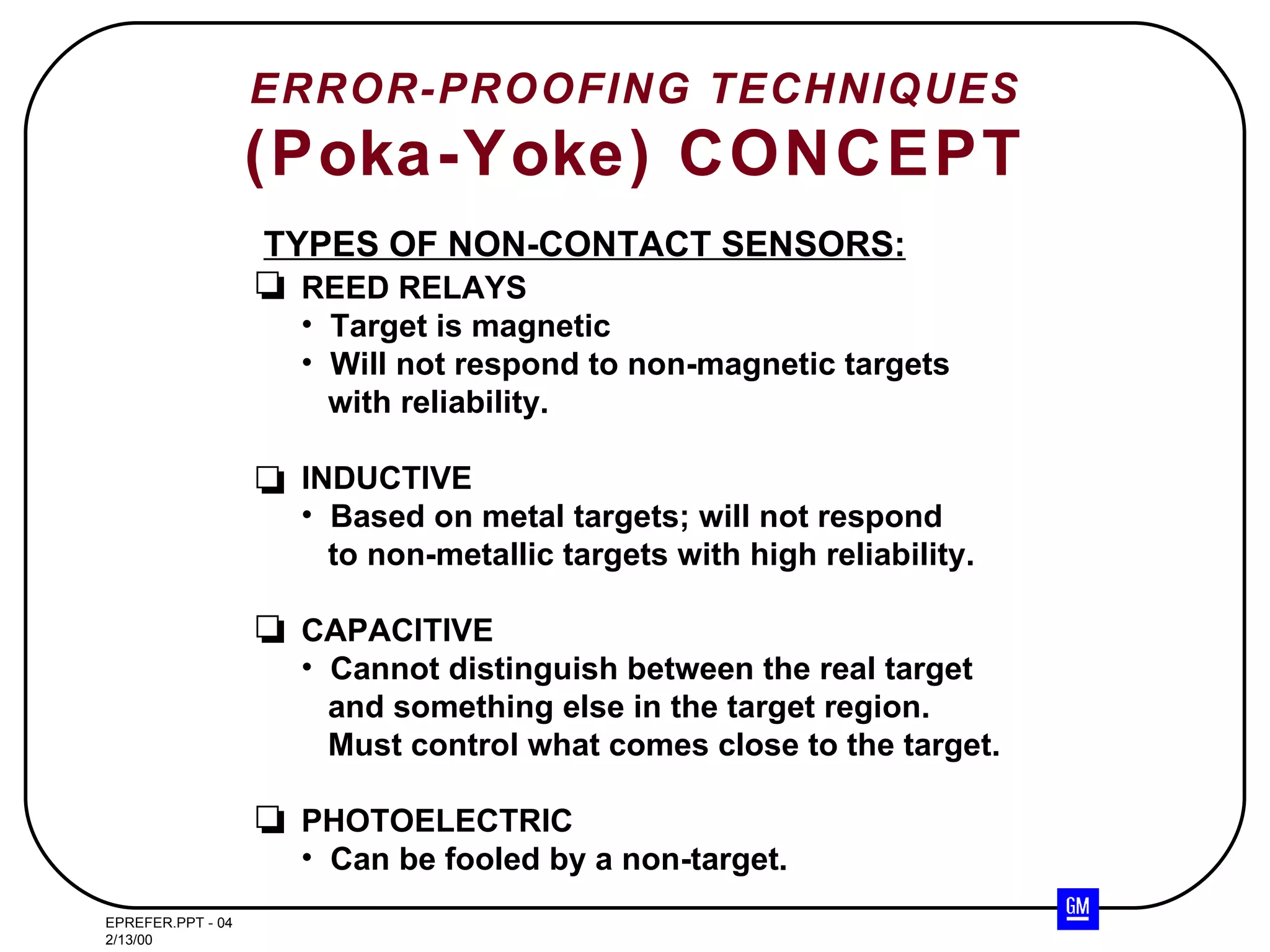 ERROR-PROOFING TECHNIQUES (Poka-Yoke) CONCEPT TYPES OF NON-CONTACT SENSORS: REED RELAYS Target is magnetic Will not respond to non-magnetic targets with reliability. INDUCTIVE Based on metal targets; will not respond to non-metallic targets with high reliability. CAPACITIVE Cannot distinguish between the real target and something else in the target region.  Must control what comes close to the target. PHOTOELECTRIC Can be fooled by a non-target. 