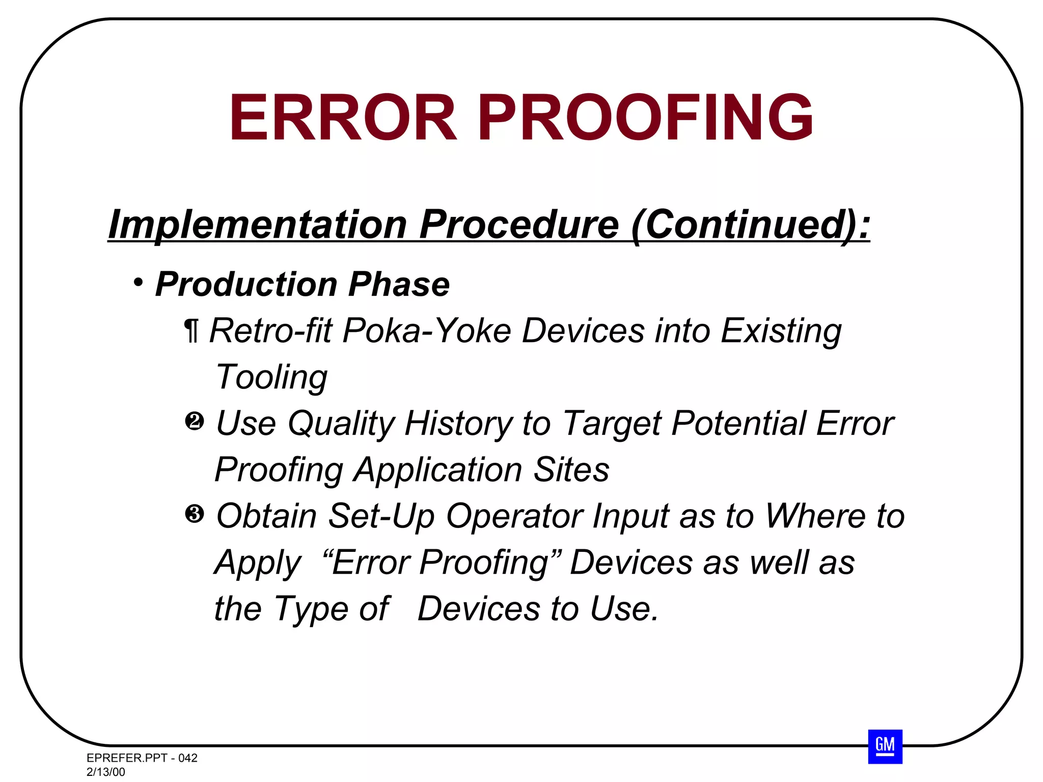 ERROR PROOFING Production Phase Retro-fit Poka-Yoke Devices into Existing Tooling Use Quality History to Target Potential Error  Proofing Application Sites Obtain Set-Up Operator Input as to Where to  Apply  “Error Proofing” Devices as well as the Type of  Devices to Use. Implementation Procedure (Continued): 