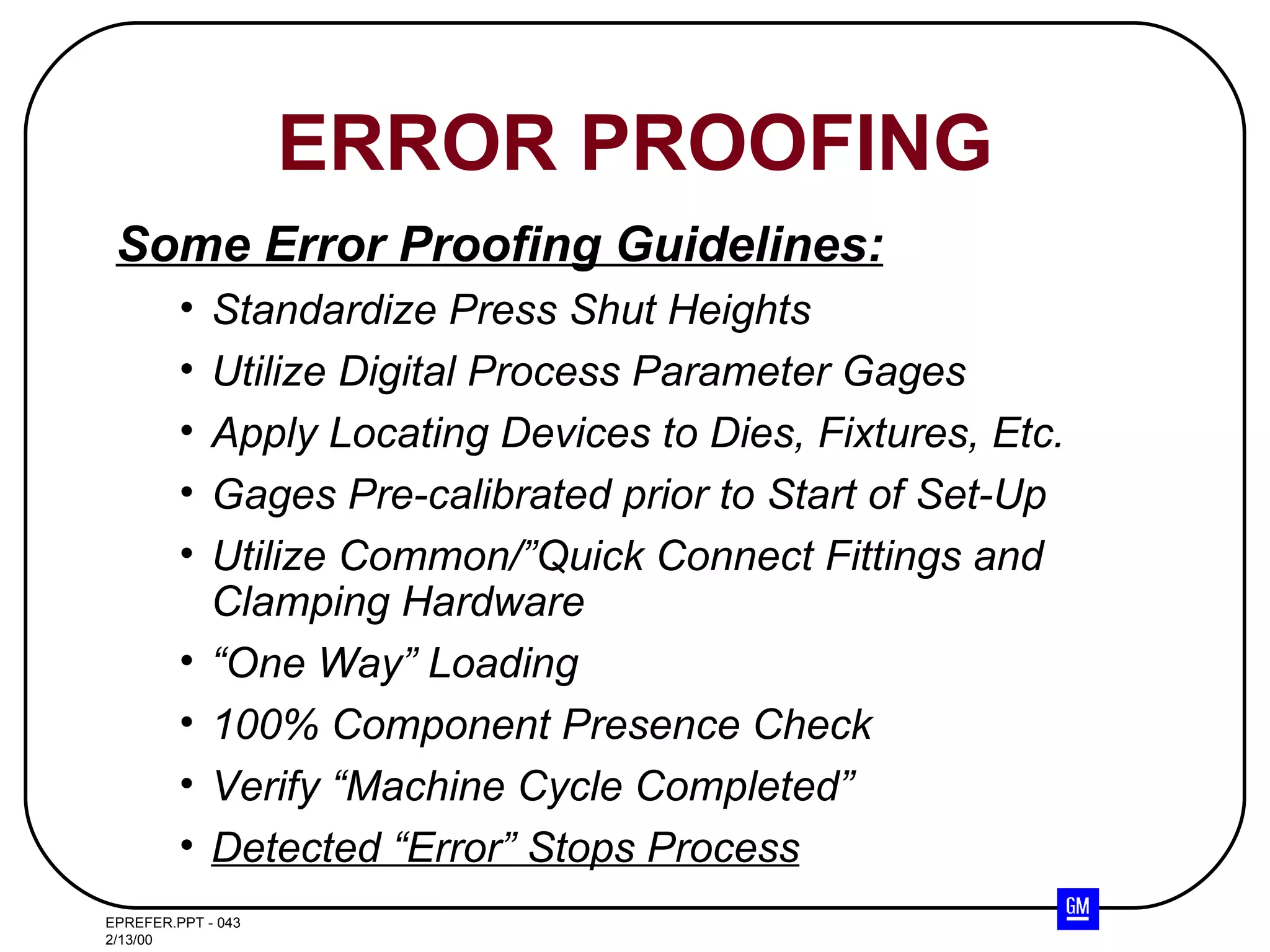 Some Error Proofing Guidelines: Standardize Press Shut Heights Utilize Digital Process Parameter Gages Apply Locating Devices to Dies, Fixtures, Etc. Gages Pre-calibrated prior to Start of Set-Up Utilize Common/”Quick Connect Fittings and Clamping Hardware “ One Way” Loading 100% Component Presence Check Verify “Machine Cycle Completed” Detected “Error” Stops Process ERROR PROOFING 