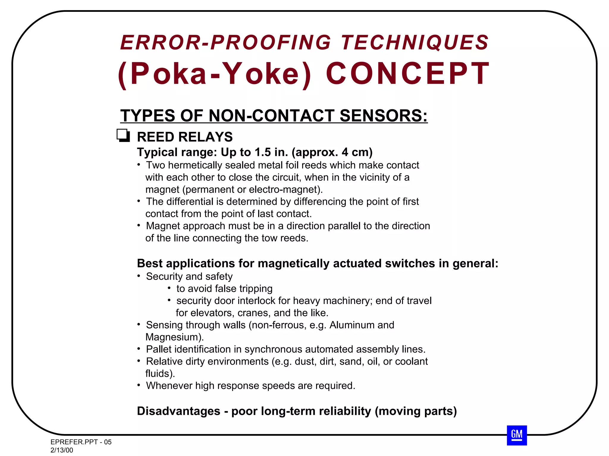 ERROR-PROOFING TECHNIQUES (Poka-Yoke) CONCEPT TYPES OF NON-CONTACT SENSORS: REED RELAYS Typical range: Up to 1.5 in. (approx. 4 cm) Two hermetically sealed metal foil reeds which make contact with each other to close the circuit, when in the vicinity of a magnet (permanent or electro-magnet). The differential is determined by differencing the point of first contact from the point of last contact. Magnet approach must be in a direction parallel to the direction of the line connecting the tow reeds. Best applications for magnetically actuated switches in general: Security and safety to avoid false tripping security door interlock for heavy machinery; end of travel for elevators, cranes, and the like. Sensing through walls (non-ferrous, e.g. Aluminum and Magnesium). Pallet identification in synchronous automated assembly lines. Relative dirty environments (e.g. dust, dirt, sand, oil, or coolant fluids). Whenever high response speeds are required. Disadvantages - poor long-term reliability (moving parts) 