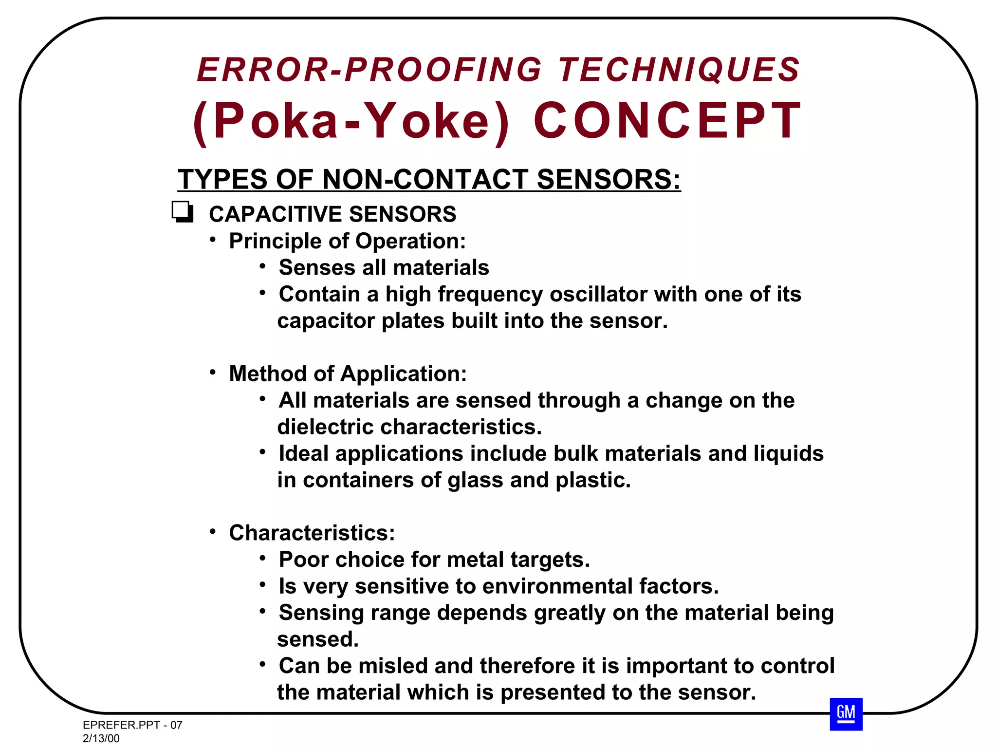 ERROR-PROOFING TECHNIQUES (Poka-Yoke) CONCEPT TYPES OF NON-CONTACT SENSORS: CAPACITIVE SENSORS Principle of Operation: Senses all materials Contain a high frequency oscillator with one of its capacitor plates built into the sensor. Method of Application: All materials are sensed through a change on the dielectric characteristics. Ideal applications include bulk materials and liquids in containers of glass and plastic. Characteristics: Poor choice for metal targets. Is very sensitive to environmental factors. Sensing range depends greatly on the material being sensed. Can be misled and therefore it is important to control the material which is presented to the sensor. 