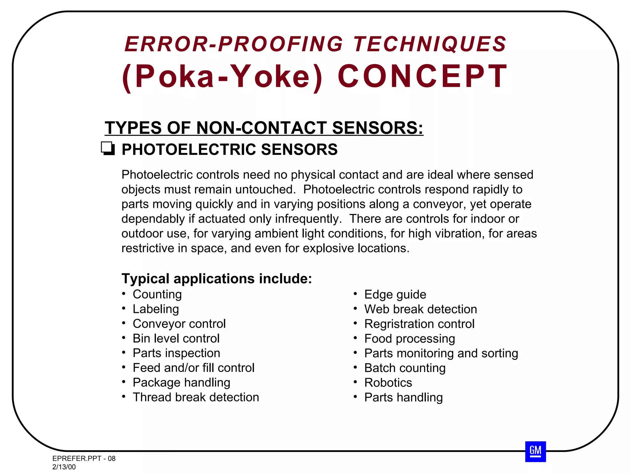 ERROR-PROOFING TECHNIQUES (Poka-Yoke) CONCEPT TYPES OF NON-CONTACT SENSORS: PHOTOELECTRIC SENSORS Photoelectric controls need no physical contact and are ideal where sensed objects must remain untouched.  Photoelectric controls respond rapidly to parts moving quickly and in varying positions along a conveyor, yet operate dependably if actuated only infrequently.  There are controls for indoor or outdoor use, for varying ambient light conditions, for high vibration, for areas restrictive in space, and even for explosive locations. Typical applications include: Counting Labeling Conveyor control Bin level control Parts inspection Feed and/or fill control Package handling Thread break detection Edge guide Web break detection Regristration control Food processing Parts monitoring and sorting Batch counting Robotics Parts handling 